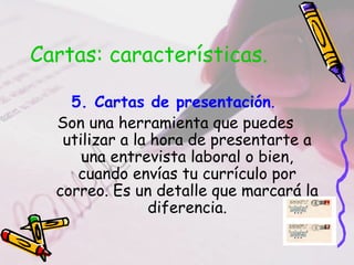 Cartas: características.
5. Cartas de presentación.
Son una herramienta que puedes
utilizar a la hora de presentarte a
una entrevista laboral o bien,
cuando envías tu currículo por
correo. Es un detalle que marcará la
diferencia.
 