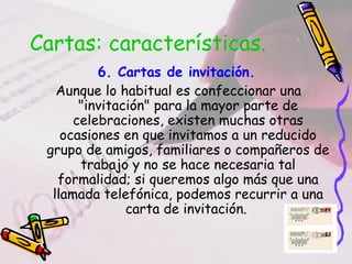 Cartas: características.
6. Cartas de invitación.
Aunque lo habitual es confeccionar una
"invitación" para la mayor parte de
celebraciones, existen muchas otras
ocasiones en que invitamos a un reducido
grupo de amigos, familiares o compañeros de
trabajo y no se hace necesaria tal
formalidad; si queremos algo más que una
llamada telefónica, podemos recurrir a una
carta de invitación.
 