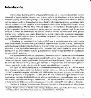lntroducción
El territorio de Queilen presenta una geografia marcada por la existencia de grandes cuencas
hidrográficas que comprende lagunas, ríos y esteros; a ello se suma la presencia de un'lslote deno-
minado Conejos y dos islas: AcuiyTranqui . En el monte, el relieve presenta variaciones que diferen-
cian los sectores costeros de aquellos interiores. Según evidencias arqueológicas conocidas a parür
de los conchales y corrales de pesca, el asentamiento humano de los antiguos habitante ha estado
asociados al bordemar (Munita, Mera y Álvarez, 2O7L). Cuando intentamos dilucidar cuáles son los
grupos originarios, nos encontramos con que no existe un consenso respecto a cuál fue su deno-
minación o patrón de asentamiento establecido, Disüntas fuentes nos mencionan a tres grupos:
chonos, payos y williches, para efectos de este escrito centraremos nuestra atención en los aspectos
culturales del pueblo williche, debido al sentido de pertenencia que üenen las once comunidades
que conforman la mesa territorial.
La llegada de los españoles al territorio significó para la población originaria un proceso de
adaptación debido a las condiciones culturales que los peninsulares trajeron a Chiloé. La concepción
y distribución del trabajo mediante el sistema de encomienda, como forma organización geopolíüca
y la misión circular desünada a la evangelización, convivieron con formas propias del pueblo williche,
configurando así un sincreüsmo cultural que actualmente aún podemos idenüficar en prácücas de
las comunidades indígenas.
Para las once comunidades que componen la mesa territorial de Queilenl resulta fundamental
dejar tesümonio para las futuras generaciones sobre cómo era la vida de los antiguos. Este libro bus-
ca describir diversos aspectos del pasado, de disüntas familias williches de Queilen, con la finalidad
de poner en valor su historia y cultura, por medio de la recopilación de experiencias de personas
cuyo conocimiento fortalece la memoria del pasado y su relación con el presente.
Para lograr los objeüvos propuestos se utilizó el método etnográfico, el cual "Consiste en ela-
borar una representación coherente de lo que piensan y dicen los naüvos, de modo que esa "des-
cripción" no es ni el mundo de los naüvos, ni el modo en que ellos lo ven, sino una conclusión inter-
pretaüva que elabora el investigador" (Gubel 21t2l. En este contexto el margen temporal de esta
investigación corresponde al siglo XX, sin perjuicio de que los temas y contenidos que aquíse expo-
nen aluden a un pasado más anüguo. Se realizaron2l- entrevistas semiestructuradas a personas que
la mesa territorial de Queilen solicitó, cuyas edades variaron entre los 44 años y 91 años de edad.
Este libro se divide en ocho apartados. El primero de ellos es una aproximación a la cosmovi-
l Mapuche Williche Kechalen, De Apeche, Fundo el Cacique de Apeche, Tahue, Lago Plo Pio, Piedra Blanca de Aulen,
Huilliche de Lelbun, Los Avellanos, Cruce los Canelos, El Edén de Paildad y We Tripantu.
t1
 