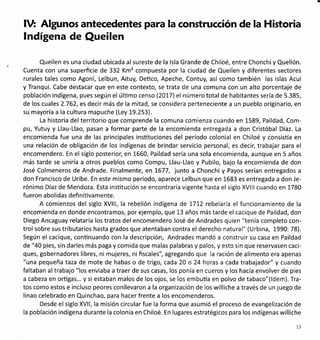 IV: Algunos antecedentes para la construcción de la Historia
lndígena de Queilen
Queilen es una ciudad ubicada al sureste de la lsla Grande de Chiloé, entre Chonchi y Quellón.
Cuenta con una superficie de 332 Km2 compuesta por la ciudad de Queilen y diferentes sectores
rurales tales como Agoní, Lelbun, Aituy, Deüco, Apeche, Contuy, así como también las islas Acui
y Tranqui. Cabe destacar que en este contexto, se trata de una comuna con un alto porcentaje de
población indígena, pues según el úlümo censo (2077) el número total de habitantes sería de 5.385,
de los cuales 2.762, es decir más de la mitad, se considera perteneciente a un pueblo originario, en
su mayoría a la cultura mapuche (Ley 19.253).
La historia del territorio que comprende la comuna comienza cuando en 1589, Paildad, Com-
pu, Yutuy y Llau-Llao, pasan a formar parte de la encomienda entregada a don Cristóbal Díaz. La
encomienda fue una de las principales insütuciones del período colonial en Chiloé y consisla en
una relación de obligación de los indígenas de brindar servicio personal, es decir, trabajar para el
encomendero. En el siglo posterior, en 1660, Paildad sería una sola encomienda, aunque en 5 años
más tarde se uniría a otros pueblos como Compu, Llau-Llao y Pubilo, bajo la encomienda de don
José Colmeneros de Andrade. Finalmente, en L677, junto a Chonchi y Payos serían entregados a
don Francisco de Uribe. En este mismo período, aparece Lelbun que en 1683 es entregada a don Je-
rónimo Díaz de Mendoza. Esta institución se encontraría vigente hasta el siglo XVlllcuando en 1780
fueron abolidas defi niüvamente.
A comienzos del siglo XVlll, la rebelión indígena de 171,2 rebelaría el funcionamiento de la
encomienda en donde encontramos, por ejemplo, que 13 años más tarde el cacique de Paildad, don
Diego Ancaguay relataría los tratos del encomendero José de Andrades quien "tenía completo con-
trolsobre sustributarios hasta grados que atentaban contra el derecho natural" (Urbina, L990: 78).
Según el cacique, conünuando con la descripción, Andrades mandó a construir su casa en Paildad
de "40 pies, sin darles más paga y comida que malas palabras y palos, y esto sin que reservasen caci-
ques, gobernadores libres, ni mujeres, ni fiscales", agregando que la ración de alimento era apenas
"una pequeña taza de mote de habas o de trigo, cada 20 o 24 horas a cada trabajador" y cuando
faltaban altrabajo "los enviaba a traer de sus casas, los ponía en cueros y los hacía envolver de pies
a cabeza en orügas... y si estaban malos de los ojos, se los embufa en polvo de tabaco"(ldem). Tra-
tos como estos e incluso peores conllevaron a la organización de los williche a través de un juego de
linao celebrado en Quinchao, para hacer frente a los encomenderos.
Desde el siglo XVll, la misión circular fue la forma que asumió el proceso de evangelización de
la población indígena durante la colonia en Chiloé. En lugares estratégicos para los indígenas williche
l3
 