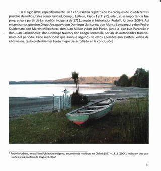En el siglo XVlll, específicamente en 1727, existen registros de los caciques de los diferentes
pueblos de indios, tales como Paildad, Compu, Lelbun, Payos Ly 2'y Queilen, cuya importancia fue
progresiva a parürde la rebelión indígena det7t2, según el historiador Rodolfo Urbina (200a). Así
encontramos que don Diego Ancaguay; don Domingo Llantureu; don Alonso Levipanguiy don Pedro
Quideman; don Marün Milipichicoi, don Juan Millán y don Luis Purán, junto a don Luis Parancán y
don Juan Carimonquis; don Domingo Nauto y don Diego Renomilla, serían las autoridades tradicio-
nales del período. Cabe mencionar que aunque algunos de estos apellidos aún existen, varios de
ellos ya no. (esto preferiríamos fuese mejor desarrollado en la conclusión)
3
Rodolfo Urbina, en su libro Población indígena, encomienda ytributo en Chiloé:1567 -L873(2OO4), indica en dos oca-
siones a los pueblos de Payos y Lelbun
t5
 