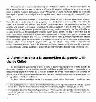 Finalmente, los antecedentes arqueológicos e históricos en Chiloé manifiestan la existencia de
dos grupos culturales que habrían habitado yf o recorrido en el archipiélago. Lo anterior se eviden-
cia en el informe realizado por Munita, Mera y Álvarezo en el Estero Mechai en donde los conchales
invesügados "presupone un origen adscrito a poblaciones canoeras y una posterior ocupación hui-
lliche
para los conchales de mayores dimensiones" (201-1-: 2), nos referimos a los chonos y los wi-
lliche. En este contexto, encontramos que para el caso de Queilen ha sido descrito como "Costa de
Payos" que según el antropólogo David Núñezs sosüene respecto a dicha denominación que "si-
guiendo una opinión generalizada -autores como Urbina (1988:30) y Trivero (2005:43)-, proponen
que los payos corresponden a grupos de origen chono, que han adoptado una forma de vida se-
dentaria a semejanza de los mapuche williche." (s/p) Y que en general "se da por entendido que los
payos, además del sedentarismo, habían adoptado también el mapudungun, por lo menos no hay
antecedentes que indiquen otra cosa. (...) la'mapuchización'de los pueblos navegantes era,a todas
luces, un proceso que estaba en curso a la llegada de los españoles, a tal punto que se encuentran
'chonos'sedentarios en Chiloé (los payos)" (2015: s/p). Esta situación nos permite problematizar en
cuanto al origen de algunas familias del territorio de Queilen quienes se reconocen y declaran como
descendientes de Chonos, pueblo que según la historiografia habría desaparecido en el siglo XVlll.
V.- Aprox¡maciones a la cosmovisión del pueblo w¡ll¡-
che de Chiloé
En este capítulo quisiéramos abordar el tema la cosmovisión del pueblo williche a parür de
elementos tales como la espiritualidad, considerando la descripción de historias relacionadas a los
seres mitológicos; la importancia de la luna en el orden de la vida y la ancestralidad, teniendo en
cuenta los anüguos cementerios indígenas (aún vigentes) en donde descansan sus antepasados y en
ellos, parte importante de su historia.
La üerra y el mar han sido y son los dos entornos donde se han desenvuelto los williches. Am-
El texto aludido corresponde a informe denominado "lnforme de asesoría arqueológica. Proyecto: 'Estudio y puesta
en valor de los conchales del estero Queilen, Chiloé'. Provincia de Chiloé, Región de Los Lagos, del año 2011.
El texto citado se denomina "Toponimia Mapuche en Aysén y Palena. Apuntes sobre identidad yterritorialidad indíge-
na en Chiloé", expuesto en el 6to Seminario Chiloé Historia del Contacto organizado por el Museo Regional de Ancud,
en el año 2015.
l6
 