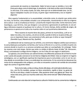 cosmovisión de nosotros es importonte. Sober lo luna en que se siembro, si vo o dar
fruto pora abojo como lo betarrogo, lo zonohoria; si do hocio arriba como lo lechuga,
es otro luna. Si te cortas el pelo, los uños, üene que ser en determinado luno. Los on-
üguos trabojobon mucho con la luna, lo gente sigue monteniendo y eso se respeto."
(Apeche)
Otro aspecto fundamental es la ancestralidad, entendida como, la relación que existe entre
los vivos, las familias, comunidades actuales y sus antepasados, reconociendo en ellos los orígenes
de la cultura -o de su enseñanza al menos- y el profundo respeto hacia ellos. Se les menciona como
losonüguos, cuyo término, más que designar a una persona o generación en particular, es una an-
ügua referencia respecto al quehacer de la cultura. Al mismo üempo, dicho sentido de origen, de
pertenencia se aprecia en el culto a los muertos sobre el cual quisiéramos detenernos.
"Poro nosotros lo muerte üene dos posos, primero lo muerte físico, y ohí se ve-
labon tres díos y tres noches, y lo otro es ol oño, cuando el alma se vo para arribo, por
eso es importonte hacer uno ceremonia ol oño, poro que el olmo se voyo tronquilo"
(Domiülo Cuyul, Maestro de Poz, Quellón).
La celebración de las novenas por los williche, una ceremonia religiosa católica que convoca a
la comunidad para acompañar a la familia y darfuerza al difunto en su camino, se debe en parte a la
creencia donde la muerte es un proceso complejo que debe ser acompañado. Sin embargo, "ontes
las novenas eron más largas. Decían que ontes se velobo ol difunto hasta 1.6 días" (N. Llancauren,
Aituy), contrastando la anügua forma indígena, con los 9 días de rezo según el catolicismo.
Las iglesias y los cementerios son sobrevivientes a los diferentes procesos de la historia insular
y dan cuenta del pasado colonial en los territorios indígenas de Chiloé. Estos se erigieron en lugares
estratégicos, con un significado espiritual de importancia para la comunidad, como lo son las can-
chas donde se encontraba el rewe y se celebraban las ceremonias. En los cementerios descansan los
restos de los antepasados más antiguos, y en ellos se encuentra sustento del senüdo de comunidad
según da cuenta el siguiente relato:
'Acá al otro lado, orribo en Aituy, frente allá obojo, ohí estó toda lo fomilio nues-
tro, y de Pio Pio tombién, porque no tiene cementerio, capilla si tiene. La gente de
Pio Pio es de Aituy y todos lo asumen. Ellos quisieron tener uno iglesio po' hacer los
misos más cerco, pero sus muertos estón acá, ellos vienen de ocó" (María Nahuelquin,
Aituy).
Continuando con esta idea de la importancia cultural e histórica de los cementerios indígenas
I9
 