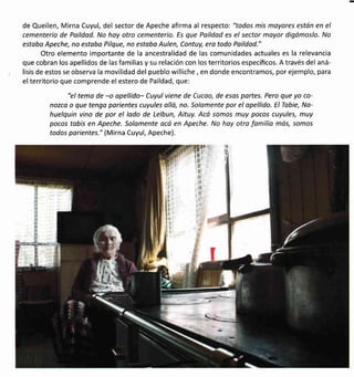 de Queilen, Mirna Cuyul, del sector de Apeche afirma al respecto: "todos mis moyores están en el
cementerio de Poildod. No hoy otro cementerio. Es que Paildod es el sector moyor digómoslo. No
estaba Apeche, no estobo Pilque, no estoba Aulen, Contuy, era todo Poildad."
Otro elemento importante de la ancestralidad de las comunidades actuales es la relevancia
que cobran los apellidos de las familias y su relación con los territorios específicos. A través del aná-
lisis de estos se observa la movilidad del pueblo williche, en donde encontramos, por ejemplo, para
elterritorio que comprende el estero de Paildad, que:
"el temo de -o opellido- Cuyul viene de Cucao, de esas portes. Pero que yo co-
nozco o que tengo parientes cuyules olló, no. Solamente por el opellido. ElTabie, No-
huelquin vino de por el lado de Lelbun, Aituy. Acó somos muy pocos cuyules, muy
pocos tabis en Apeche. Solomente ocá en Apeche. No hoy otro familio más, somos
todos porientes." (Mirna Cuyul, Apeche).
I ll
ll
It
ll
il
ll
It
rl
l'l
ill
t:l
tli
il
lr
l,l
 