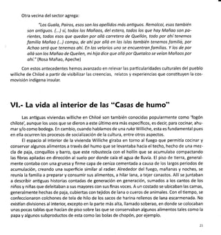 Otra vecina del sector agrega:
"Los Guolo, Pairos, esos son los apellidos mós anüguos. Remolcoi, esos tqmbién
son antiguos. (...) sí, todos los Moñaos, del estero, todos los que hay Moñao son po-
rientes, todos esos que quedon por olló carretera de Quellón, todo por ahí tenemos
fomilia Mañoo (...) compu, de ahí por oltó en los islos tombién tenemos fomilio, por
Achoo será que tenemos ahí. En los velorios uno se encuentron fomilios. Y los de por
olló son los Mañao de Queilen, mihijo dice que ollá por Quetolco se veían Mañoos por
ohí." (Rosa Mañao, Apeche)
Con estos antecedentes hemos avanzado en relevar las particularidades culturales del pueblo
williche de Chiloé a partir de visibilizar las creencias, relatos y experiencias que consütuyen la cos-
movisión indígena insular.
Vl.- La vida al interior de las "Casas de humo"
Las anüguas viviendas williche en Chiloé son también conocidas popularmente como 'fogón
chilote', aunque los usos que se dieron a este úlümo era más específicos, es decil para cocinar; ahu-
mar y/o como bodega. En cambio, cuando hablamos de una ruka Williche, esta es fundamental pues
en ella ocurren los procesos de socialización de la cultura, entre otros aspectos.
El espacio al interior de la vivienda Williche giraba en torno al fuego que permila cocinar y
conservar algunos alimentos a través del humo que se levantaba hacia el techo, hecho de una mez-
cla de paja, conquillos y barro, que este robustecía con el hollín que se acumulaba compactando
las fibras apiladas en dirección al suelo por donde caía el agua de lluvia. El piso de üerra, general-
mente contaba con una gruesa y firme capa de ceniza cementada a causa de los largos periodos de
acumulación, creando una superficie similar al radier. Alrededor del fuego, mañanas y noches, se
reunía la familia a preparar y consumir sus alimentos, a hilar lana, a tejer canastos. Allíse juntaban
a describir antiguas historias contadas de generación en generación, sumados a los cantos de los
niños y niñas que deleitaban a sus mayores con sus finas voces. A un costado se ubicaban las camas,
generalmente hechas de paja, cubiertas con tejidos de lana o cueros de animales. Con elüempo, se
confeccionaron colchones de tela de hilo de los sacos de harina rellenos de lana escarmenada. No
existían divisiones al interior, excepto en la parte más alta, llamado soberao, en donde se colocaban
unas pocas tablas que hacían de piso sobre las que se conservaban algunos alimentos tales como la
papa y algunos subproductos de esta como las bolas de chopón, por ejemplo.
21
 