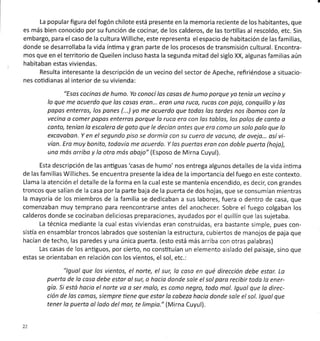 La popular figura delfogón chilote está presente en la memoria reciente de los habitantes, que
es más bien conocido por su función de cocinar, de los calderos, de las torüllas al rescoldo, etc. Sin
embargo, para el caso de la cultura Williche, este representa el espacio de habitación de las familias,
donde se desarrollaba la vida ínüma y gran parte de los procesos de transmisión cultural. Encontra-
mos que en el territorio de Queilen incluso hasta la segunda mitad del siglo XX, algunas familias aún
habitaban estas viviendas.
Resulta interesante la descripción de un vecino del sector de Apeche, refiriéndose a situacio-
nes cotidianas al interior de su vivienda:
"Esos cocinos de humo. Yo conocílas cosos de humo porque yo tenía un vecino y
lo que me ocuerdo que las cosos eron... eron una ruco, rucos con pajo, conquillo y los
popos enterros, los pones (...) yo me qcuerdo que todos los tardes nos íbamos con la
vecino o comer popos enterros porque lo ruco ero con los toblos, los palos de conto o
conto, teníon lo escolera de gato que le decíon ontes que ero como un solo palo que lo
excavabon. Y en el segundo piso se dormío con su cuero de vocuno, de oveja... osívi-
vían. Ero muy bonito, todovío me ocuerdo. Y los puertos eran con doble puerto (hojo),
uno mós orriba y la otro mós obajo" (Esposo de Mirna Cuyul).
Esta descripción de las anüguas'casas de humo'nos entrega algunos detalles de la vida ínüma
de las familias Williches. Se encuentra presente la idea de la importancia del fuego en este contexto.
Llama la atención el detalle de la forma en la cual este se mantenía encendido, es decir, con grandes
troncos que salían de la casa por la parte baja de la puerta de dos hojas, que se consumían mientras
la mayoría de los miembros de la familia se dedicaban a sus labores, fuera o dentro de casa, que
comenzaban muy temprano para reencontrarse antes del anochecer. Sobre el fuego colgaban los
calderos donde se cocinaban deliciosas preparaciones, ayudados por el quillín que las sujetaba.
La técnica mediante la cual estas viviendas eran construidas, era bastante simple, pues con-
sistía en ensamblartroncos labrados que sostenían la estructura, cubiertos de manojos de paja que
hacían de techo, las paredes y una única puerta. (esto está más arriba con otras palabras)
Las casas de los anüguos, por cierto, no consütuían un elemento aislado del paisaje, sino que
estas se orientaban en relación con los vientos, el sol, etc.:
"lguol que los vientos, el norte, el sur, la coso en qué dirección debe estor. La
puerto de la caso debe estar ol sur, o hocio donde sole el sol poro recibir todo lo ener-
gío. Si estó hocio el norte vo o ser malo, es como negro, todo mol. lgual que lo direc-
ción de los comos, siempre tiene que estor lo cobezo hacia donde sole el sol. lgual que
tener lo puerta ol lodo del mor, te limpia." (Mirna Cuyul),
22
 