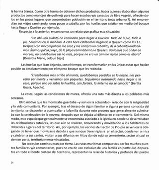 la harina blanca. Como otra forma de obtener dichos productos, había quienes elaboraban algunos
productos como manojos de quilineja para hacer escobas y/o canastos de fibra vegetal, ofreciéndo-
los en los pocos lugares que concentraban población en el territorio (más urbanos?). Así empren-
dían sus viajes caminando, unos pocos a caballo, por las huellas que existían en medio del bosque
hasta llegar a Queilen por ejemplo.
Respecto a lo anteriol encontramos un relato que grafica esta situación:
"De ohí uno cuánto no caminabo para llegar o Queilen. Todo de a pie, todo o
pie. Salíamos en la mañano. A esta horo estábomos llegondo o Queilen como los 72.
Después con mi compoñero me casé y me compró un caballito, de a cabollito ondába-
mos. íbamos pa' la ploya, de lo ptoya cominábamos a Queilen. Teníamos que andor en
moreos, no andábamos así no más, porque no ero un camino ripioo como es ohora"
(Domiüla Mario, Lelbun bajo)
Las huellas que iban dejando, con elüempo, se transformarían en las únicas rutas que hacían
posible su desplazamiento por el espeso bosque que les rodeaba:
"cruzábamos mós orribo al monte, quedóbomos perdidos en la noche, nos pes-
cabo pol monte y veníomos con paquetes. Seguíamos avanzondo hosto llegar o lo
coso, porque uno yo sobía lo huellita, con foroles, la linterna no se conocío" (Berüla
Guala, Apeche).
La costa, según las condiciones de marea, ofrecía una ruta más directa a los poblados más
cercanos.
Otro motivo que les movilizaba guardaba -y aún en la actualidad- relación con la religiosidad
y la vida comunitaria. Por ejemplo, tras el deceso de algún familiar o alguna persona conocida del
territorio, se disponían a acompañar a lafamilia durante este proceso que generalmente culmina-
ba con la celebración de la novena, después que se dejaba al difunto en el cementerio. Del mismo
modo, este espacio que generalmente se encontraba asociado a la iglesia en donde se desarrollaban
las celebraciones católicas, las que aún se realizan, convocando y movilizando a los habitantes de
diferentes lugares del territorio. Así, por ejemplo, los vecinos del sector de Pio-pio se ven en la obli-
gación de tener que movilizarse debido a que aunque üenen iglesia en el sector, donde van a misa
y celebran a sus santos, visitan a sus difuntos en Aituy donde está su cementerio, sector al cual se
sienten parte, territoria lmente vinculados.
No todos los caminos eran por üerra. Las rutas marítimas compuestas por los muchos puer-
tos familiares y/o comunitarios, pues no era de uso exclusivo de una familia en particular, dispues-
tos en todo el borde costero del territorio, representan la relación histórica y profunda del pueblo
24
 