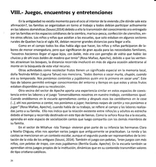 Vll!.- Juegos, encuentros y entretenciones
En la anügüedad no existía momento para el ocio al interior de la vivienda éDe dónde sale esta
afirmación?, las familias se organizaban en torno al trabajo y todos debían participar acüvamente
en las labores domésücas (Soussi;20L4) debido a ello la transmisión del conocimiento éra entregado
por las familias en los espacios cotidianos de la siembra, marisca-pesca, confección de utensilios, en-
tre otros oficios. Los niños y niñas que asistían a las escuelas, que solo estaban en algunos sectores
rurales de Queilen hacia el siglo XX, debían recorrer grandes distancias para llegar a ella.
Como en el campo todos los días había algo que hacer, los niños y niñas participaron de la-
bores de menor envergadura, pero que significaron de gran ayuda para las necesidades familiares,
"nosotros hocíomos llegar el oguo lejos, con bolde, mós era con garrofas de vidrio que hobía: las
chuicos y de ahí esos boldes de modero que tenío" (Rosa Mañao, Apeche), debido a que las vertien-
tes atraviesan los bosques, la distancia recorrida involucró en más de alguna ocasión adentrarse al
monte en la búsqueda de este vital recurso.
Otras acüvidades como recolectar frutos üenen un significado especial en la memoria local,
doña Teolinda Millán (Laguna Tahue) nos menciona, "todos íbomos o socar murto, chupón, cuando
ero su temporada. Nos poníamos contentos y jugóbomos quién ero lo primera en socor uno". Este
üpo de labores permiüó entregar conocimientos del entorno y tiempo en que estos y otros frutos
estaban disponibles para su recolección.
Otra vecina del sector de Apeche aporta una experiencia similar en estos espacios de coexis-
tencia entre las labores y el juego "conversábomos nosotros en nuestro trobojo, contóbomos igual.
Cuondo ondóbomos en lo escuela oprendíomos contos y después esos los cantóbomos en lo cqso
(...), ahí nos poníomos a contor, nos poníomos o jugar; hocíomos noipes de cortón y nos poníamos o
jugor" (Rosa Mañao, Apeche), cuando habla de su trabajo, se refiere al campo y las labores realiza-
das junto a su familia. Ello nos indica que la relación existente entre niños/as y adultos es estrecha
debido al tiempo y recorrido desünado en este üpo de faenas. Como la señora Rosa iba a la escuela,
aprendía en este espacio de socializaclón cantos que luego compartía con los demás miembros de
su familia.
En el sector de Mitahue -lsla Tranqui- vivieron gran parte de su infancia las hermanas Clara
y Noelia Chiguay, ellas nos aportan varios juegos que anüguamente se practicaban. La ronda y las
casitas se mencionan en un contexto escolar; aunque el segundo puede ser representaüvo de la imi-
tación de la vida de los anüguos (Soussi, 2Ot4). También eljuego con pelotas, "eran juegos con mós
niños, con pelotas de tropo, con esos jugóbomos (Berüla Guala. Apeche). En la escuela también se
aprendían otros juegos propios de la insütución, dinámicas que en su contenido transmifan valores
de üpo cristiano-católicos.
26
 