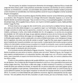 Por otra parte, los adultos incorporaron elementos de estrategia y destreza fisica a través del
juego del linoo (inao)y palín. Estas prácticas ancestrales reunieron a las familias en torno a disüntos
espacios; la entretención y comida. Las autoridades del pueblo Williche también estaban presentes
yeste encuentro se consideraba una instancia políüco-socialen la que se llegaban a tomaracuerdos
de gran envergadura.
Para concretar estos encuentros algunas familias debían recorrer varios kilómetros para llegar
a su desüno. Don Prosperino Hueicha nos entrega información relevante respecto a un sector de
Queilen donde se practicó este juego: " hoy un estero en Aituy, en esa pompita jugaban. Uno tremen-
da pampo lorgo, ohí se jugobo linoo y chueco. Los mujeres tombién jugobon o veces, hobía parüdos
mixtos" (Lago Pio Pio).
El linao (inao) era un juego de alto rendimiento, para practicarlo se debían formar dos equi-
pos, cada uno de ellos debía designar a sus jugadores según sus habilidades, fuerza y rapidez, pues
eljuego consistía en evitar que los oponentes, anotaran una raya. La pelota era confeccionada con
madera, cochayuyo o luche, esta medía alrededor de L4 a 16 pulgadas y la cancha era una pampa
de alrededor de 120 metros de largo, la que además contenía la marca de los límites de esta (Plath,
1946). Algunas caracterísücas deljuego son entregadas por un vecino del sector: "jugabon ol linoo,
mifinodo popá jugobo, corríon a pato pelá, ero como elfútbol omericono, eran tromposos le lorgo-
bon el cogotozo, era como una lucho de cuerpo o cuerpo" (Lago Pio Pio), pues aquel o aquellos que
pasan la pelota por la puerta anotaban una raya o punto. La descripción de la lucha cuerpo a cuerpo
refiere a la intensidad y resistencia que ocupaban en impedir la anotación, pues cuando la pelota se
lanzaba en elcentro, aquel que la agarraba debía correral punto contrario, portanto en esta carrera
se debía impedir la anotación del contrincante.
En el contexto escolar doña Noelia Chiguay recuerda, "nosotros el linao en lo escuela nos üró-
bomos lo peloto con una red en el centro, o ürarse unos con otros" (Noelia Chiguay, lsla Tranqui). En
este espacio complementario a la educación familiar, este juego tuvo una influencia social impor-
tante, pues trascendía al espacio territorial de Aituy y se llevaba a cabo, de manera colecüva entre
los niños y niñas.
El palín es otra práctica originaria del pueblo Williche y que también se llevó a cabo en el sec-
tor de Queilen. Por el relato de don Prosperino Hueicha la cancha en Aituy permiüó el encuentro de
ambos juegos descritos. Para llevar a cabo este juego, se debía establecer la cancha y su mitad por
medio de palos que señalen los límites, se requiere de una pelota pequeña y que cada jugador posea
el palo para golpear el pali (pelota). Comenzando el combate, sedebe tener un contrincante fijo al
cual le peleará la pelota, los que logren traspasar la meta del otro equipo tendrán un punto (DlBAM,
20L71. En cuanto a la materialidad del pali podemos encontrar algunos antecedentes de dos expe-
riencias: "era una pelota chica de lana, buscaban un palo chueco, por eso se llamaba chueca. Con
 