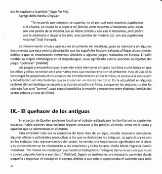 eso le pegaban a la pelota" (lago Pio Pio).
Agrega doña Noelia Chiguay:
"Yo recuerdo que nosotros se suponío, no sé por qué pero nosotros jugábamos
o lo chueca, yo nunco lo vi jugor o mi familio, pero nosotros sí hocíomos unos palos
con uno peloto de lo modero que se llamo chilcón y con eso lo hocíamos, pero pobre
que le olconzaro a llegor a los pies, esos pelotas de modera osí, con esa jugóbamos
nosotros" ( lsla Tra nqui).
La denominación chueca aparece en el contexto del mesüzaje, pues se menciona en algunos
documentos que esta sería la descripción que los españoles habían realizado al llegar al conünente,
debido a que se encontraron elementos similares a algunos juegos realizados en Europa. El palín
tendría su origen etimológico en el mapudungun, cuyo significado estaría asociado al objetivo del
juego: "pelotear" (DlBAM)
Los juegos y encuentros que recuerdan estas memorias antiguas nos lleva a una época en que
los niños y niñas no tenían otra alternaüva más que involucrarse con el ambiente. Hoy, el uso de la
tecnología ha propiciado otros espacios de entretenimiento en las familias, el acceso a la educación
y movilización son dos historias que se cruzan en un mismo territorio. En la actualidad en algunos
sectores del archipiélago se siguen pracücando el palín y el linao, aunque en los sectores rurales ha
cobrado fuerza el "torneo", cuyo espacio posibilita la reunión y encuentro entre disüntas familias del
sector urbano y rural de Chiloé.
lX.- El quehacer de los antiguos
En el sector de Queilen podemos localizar eltrabajo realizado por las familias en los siguientes
espacios: había quienes desarrollaron labores cercanas a los predios-vivienda, otros en la costa y
aquellos que se adentraban en el monte.
Para entender cuál era la economía de hace más de un siglo, resulta necesario mencionar
algunos oficios y acüvidades productivas a los que se dedicaban los anüguos. La agricultura es uno
de los trabajos más representaüvos del sectol ha tenido una importancia significaüva en la dieta
y su conocimiento se ha relacionado a las estaciones y ciclos lunares. Doña María Engracia Cumín
menciona: "mi momó nos retobo pa' que nosotros trabajemos: trobaje lo tierro no va a ser que no vo
o comer, péguele fuerte a esa tierro" (Paildad). Según su tesümonio, era necesario aprender desde
pequeña a organizar el trabajo en el campo, debido a que este proporcionaba el sustento para todo
28
 