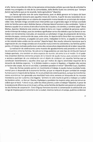 el año. Varios recuerdos de niñez en las personas entrevistadas señalan que este üpo de acüvidad ha
estado muy arraigada a la vida de las comunidades, doña Bertila Guala nos comenta que "siempre
fueron ogricultores que yo me ocuerde, horto ogricultores" (Apeche).
Las faenas agrícolas eran de suma importancia, pues se debía generar en la época de buen
tiempo el excedente necesario para aquellos meses de invierno. A parür de esta necesidad, las co-
munidades se organizaban en un sistema de cooperación mutua basado en un principio de recipro-
cidad. Este, llamado minga consistió enun intercambio que se generaba según el tiempo acordado
entre las familias para cubrir disüntas faenas; elüempo laboral funcionó a días cambiados: "ontes si
íbomos a ayudar en un vecino ol otro dío elvecino iba o oyudor, o lo siembro, o sembror popo" (Rosa
Mañao, Apeche). Mediante este sistema se labró la üerra con mayor canüdad de personas opümi-
zando el üempo de trabajo, pues las siembras significaban varios días debido a que las faenas se rea-
lizaban con herramientas manuales; en ocasiones se solicitaban mingas de preparación de terreno,
siembra de papas, construcción de casas, entre otras. En Apeche doña Elena Raín nos comenta, "se
trabojoban diez personas, se pagoba con pura corne, trobojoban la üerro, se pogobo en comido y
se iba rotando todos unidos con los vecinos" (Apeche bajo). Nos resulta relevante mencionar que la
organización de una minga contaba con el acuerdo mutuo entre los solicitantes y las familias parüci-
pantes, el trabajo realizado podía durar varios días consecuüvos dependiendo de la labor requerida.
La realización de celebraciones como muestra de agradecimiento está presente en los disün-
tos encuentros entre las familias. No solo en la minga podemos ver este tipo de retribución hacia el
trabajo aportado, sino también en otros espacios de reunión, tal como lo es el medán. En él pode-
mos encontrar disüntos elementos propios de la relación de ayuda mutua, pues consiste en invitar
a vecinos a participar de una celebración con el objeto de colaborar con aquellas familias que se
consütuían recientemente y aquellas otras que por moüvo de alguna adversidad requerían de la
donación de disüntas especies; "si le foltobo modero u ovejos le llegoban, si llegabon diez vecinos
se hocían diez ovejas. Así era la vecindod, si peleaban pasaban el rencor" (Domiüla Cuyul, Quellón).
Estas dos formas sociales ponían en movimiento el trabajo, la ayuda mutua resultaba funda-
mental para el desarrollo de la economía familiar, ya que se requería de gran canüdad de energía
humana para la mayoría de las faenas. En la actualidad este sistema perdura, aunque las transforma-
ciones económicas han generado una movilidad hacia otros sectores en búsqueda de los recursos
monetarios que dan sustento a los hogares'. "primero no solío mucho la gente o trabajar y si salíon
los hombres solían, se ibon po' Osorno, Coyhaique y quedobon los mujeres solos, pero ese ero un so-
crificio que se hocío. Y ohoro no po, salen los chicos jóvenes y solen o trabojar"(Apeche). A pesar de
la existencia de diferencias entre el ayer y el hoy, varias familias de Queilen aún ponen en práctica es-
tas dos formas de cooperación. Clara Chiguay menciona durante la conversación la solicitud de una
minga de limpieza para el cementerio de la ciudad; mientras tanto en el campo, pudimos evidenciar
 