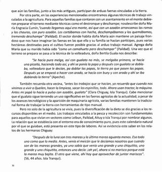 que aún las familias, junto a los más antiguos, parücipan de arduas faenas vinculadas a la üerra.
Por otra parte, en las experiencias mencionadas encontramos algunas técnicas de trabajo vin-
culadas a la agricultura. Para aquellas familias que contaron con un asentamiento en el monte debie-
ron preparar el terreno mediante técnicas como el destronque y deschampe; nosdescribe doña Ma-
ría Engracia Cumín,"cuondo llegomos aquí ero monte, así que con un azodón orroncomos los ramos
y las chouros, con puro ozadón. Los cortábamos con hocho, deschompóbomos y los quemóbomos,
tremendo deschompe" (Paildad). El sector donde habita doña María aún mantiene un paisaje fron-
doso que nos hace imaginar las faenas en las que ella y su familia se hacían partícipes, pues varias
hectáreas destinadas para el cultivo fueron posible gracias al arduo trabajo manual. Agrega doña
María que su marido había sido "como un comohueto para deschompor" (Paildad). Una vez que el
terreno se prepara se pasa a la técnica de la volteadura, doña Berüla Guala nos describe:
"Se hocía puro melgo, así con gualoto no más, se melgobo primero, se hacía
una picoita, haciendo todo así, y ohí se ponía lo papa y después con guoloto se doblo-
ba, volteoduro que le decíon, po doblor los papos, lo üerra po que pasen las popos.
Después yo se empezó a hocer con orado, se hocía con buey y con arodo y ohí se iba
doblondo lo üerro" (Apeche).
También recuerda otra vecina , "antes los trobajos que se hacían, yo recuerdo que cuondo nos
vinimos a vivir a Queilen, hocer lo limpieza, socar los espinillos, todo. Ahoro uson trocto¡ lo móquino.
Antes mi papá lo hacía o pulso con azodón, gualoto" (Clara Chiguay, lsla Tranqui). Cabe mencionar
que el gualato sigue teniendo un uso significaüvo en las faenas agrícolas de la actualidad; a pesar de
los avances tecnológicos y la aparición de maquinaria agrícola, varias familias manüenen la tradicio-
nal forma de trabajar la üerra con herramientas de üpo manual.
Pero no solo de la agricultura se vivía, pues la diversificación de la dieta se dio gracias a los re-
cursos disponibles en el medio. Los trabajos vinculados a la pesca y recolección son fundamentales
para aquellos que vivían en sectores como Lelbun, Paildad, Aituy o lsla Tranqui por nombrar algunos.
La relación que se establecía con el entorno era de conocimiento puro, pues este calendario natural
por el que se guiaban, está presente en este üpo de labores. Asíse evidencia este saber en los rela-
tos de las hermanas Chiguay:
"Después de lo luna son tres moreas y lo última mareo aguanta menos. Eso todo
uno como que lo medía. Antes, venío el meicán que le decíomos nosotros que cuondo
son de los moreas grandes, yo uno sobío que venía uno grande y uno chiquiüto, uno
gronde y uno chiquiüto, entonces uno decío: ioh yo!, ohoro si no morisco porque está
la morea muy bojito. El otro que viene, ahí hoy que oprovechor de juntor moriscos".
(56,44 años. lsla Tranqui).
30
 