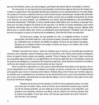 que aún las familias, junto a los más antiguos, parücipan de arduas faenas vinculadas a la üerra.
Por otra parte, en las experiencias mencionadas encontramos algunas técnicas de trabajo vin-
culadas a la agricultura. Para aquellas familias que contaron con un asentamiento en el monte debie-
ron preparar el terreno mediante técnicas como el destronque y deschampe; nosdescribe doña Ma-
ría Engracia Cumín, "cltondo llegomos oquí ero monte, osí que con un ozodón orroncomos los romos
y los chouros, con puro ozodón. Los cortábomos con hocho, deschompábamos y los quemábamos,
tremendo deschompe" (Paildad). El sector donde habita doña María aún mantiene un paisaje fron-
doso que nos hace imaginar las faenas en las que ella y su familia se hacían partícipes, pues varias
hectáreas destinadas para el culüvo fueron posible gracias al arduo trabajo manual. Agrega doña
María que su marido había sido "como un comahueto pora deschampar" (Paildad). Una vez que el
terreno se prepara se pasa a la técnica de la volteadura, doña Bertila Guala nos describe:
"Se hocío puro melga, así con guoloto no más, se melgaba primero, se hocío
uno picoito, hociendo todo osí, y ahí se ponío la popa y después con guoloto se doblo-
bo, volteoduro que le decían, po doblor los papos, la tierra pa que posen las papos.
Después ya se empezó a hocer con orodo, se hocío con buey y con orodo y ohí se iba
doblando lo üerro" (Apeche).
También recuerda otra vecina , "ontes los trabojos que se hacíon, yo recuerdo que cuondo nos
vinimos a vivir a Queilen, hacer lo limpiezo, socor los espinillos, todo. Ahoro uson troctor, lo máquina.
Antes mi papá lo hocía a pulso con ozadón, guoloto" (Clara Chiguay, lsla Tranqui). Cabe mencionar
que el gualato sigue teniendo un uso significativo en las faenas agrícolas de la actualidad; a pesar de
los avances tecnológicos y la aparición de maquinaria agrícola, varias familias manüenen la tradicio-
nal forma de trabajar la üerra con herramientas de tipo manual.
Pero no solo de la agricultura se vivía, pues la diversificación de la dieta se dio gracias a los re-
cursos disponibles en el medio. Los trabajos vinculados a la pesca y recolección son fundamentales
para aquellos que vivían en sectores como Lelbun, Paildad, Aituy o lsla Tranqui por nombrar algunos.
La relación que se establecía con el entorno era de conocimiento puro, pues este calendario natural
por el que se guiaban, está presente en este üpo de labores. Asíse evidencia este saber en los rela-
tos de las hermanas Chiguay:
"Después de la luna son tres moreos y la úlümo moreo oguonta menos. Eso todo
uno como que lo medía. Antes, venía el meicón que le decíamos nosotros que cuondo
son de las mareos grandes, yo uno sobío que venío uno gronde y uno chiquitito, uno
gronde y uno chiquitito, entonces uno decío: ioh yo!, ohora si no morisco porque está
lo morea muy bojita. El otro que viene, ohí hoy que oprovechor de juntor moriscos".
(56,44 años. lsla Tranqui).
30
 