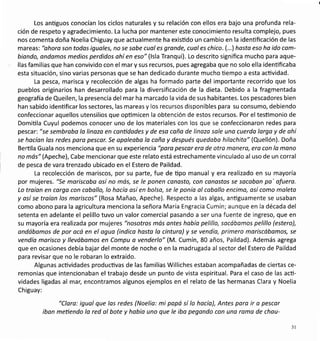 Los anüguos conocían los ciclos naturales y su relación con ellos era bajo una profunda rela-
ción de respeto y agradecimiento. La lucha por mantener este conocimiento resulta complejo, pues
nos comenta doña Noelia Chiguay que actualmente ha exisüdo un cambio en la identificación de las
mareas: "ohoro son todos iguoles, no se sobe cuol es gronde, cual es chico. (...) hosto eso ho ido cam-
biondo, ondamos medios perdidos ohíen eso"(lsla Tranqui). Lo descrito significa muchq para aque-
llas familias que han convivido con el mar y sus recursos, pues agregaba que no solo ella idenüficaba
esta situación, sino varias personas que se han dedicado durante mucho üempo a esta actividad.
La pesca, marisca y recolección de algas ha formado parte del importante recorrido que los
pueblos originarios han desarrollado para la diversificación de la dieta. Debido a la fragmentada
geografia de Queilen, la presencia del mar ha marcado la vida de sus habitantes. Los pescadores bien
han sabido identificar los sectores, las mareas y los recursos disponibles para su consumo, debiendo
confeccionar aquellos utensilios que opümicen la obtenclón de estos recursos. Por el tesümonio de
Domiüla Cuyul podemos conocer uno de los materiales con los que se confeccionaron redes para
pescar: "se sembrobo lo linozo en canüdades y de eso coño de linozo sole uno cuerda larga y de ohí
se hacían los redes para pescqr. Se opaleobo lo caña y después quedoba hilachito" (Quellón). Doña
Berüla Guala nos menciona que en su experiencia "poro pescar era de otra manera, ero con lo mono
no más" (Apeche), Cabe mencionar que este relato está estrechamente vinculado al uso de un corral
de pesca de vara trenzado ubicado en el Estero de Paildad.
La recolección de mariscos, por su parte, fue de üpo manual y era realizado en su mayoría
por mujeres. "Se mariscobo osí no mós, se le ponen conosto, con conastos se socobon po' ofuero.
Lo troíon en corga con cabollo, lo hacío así en bolso, se le ponío ol coballo encimo, así como maleto
y osí se traíon los moriscos" (Rosa Mañao, Apeche). Respecto a las algas, antiguamente se usaban
como abono para la agricultura menciona la señora María Engracia Cumín; aunque en la década del
setenta en adelante el pelillo tuvo un valor comercial pasando a ser una fuente de ingreso, que en
su mayoría era realizada por mujeres "nosotros más ontes habío pelillo, sacábamos pelillo (estero),
ondábamos de por ocó en el oguo (indica hasta lo cintura) y se vendía, primero moriscóbomos, se
vendía morisco y llevóbomos en Compu a venderlo" (M. Cumín, 80 años, Paildad). Además agrega
que en ocasiones debía bajar del monte de noche o en la madrugada al sector del Estero de Paildad
para revisar que no le robaran lo extraído.
Algunas actividades productivas de las familias Williches estaban acompañadas de ciertas ce-
remonias que intencionaban el trabajo desde un punto de vista espiritual. Para el caso de las acü-
vidades ligadas al mar, encontramos algunos ejemplos en el relato de las hermanas Clara y Noelia
Chiguay:
"Clara: igual que las redes (Noelio: mi popá sí lo hacío), Antes pora ir o pescor
ibon metiendo lo red al bote y hobío uno que le ibo pegondo con uno romo de chou-
l1
 