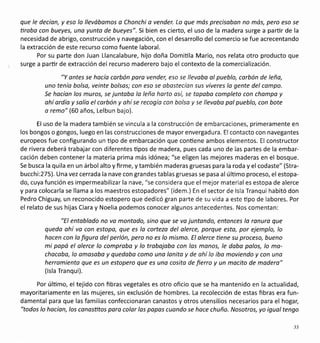 que le decíon, y eso lo llevóbamos a Chonchi a vender. Lo que más precisobon no mós, pero eso se
tiroba con bueyes, uno yunto de bueyes". Si bien es cierto, el uso de la madera surge a parür de la
necesidad de abrigo, construcción y navegación, con eldesarrollo del comercio se fue acrecentando
la extracción de este recurso como fuente laboral.
Por su parte don Juan Llancalabure, hijo doña Domiüla Mario, nos relata otro producto que
surge a parür de extracción del recurso maderero bajo el contexto de la comercialización.
"Y antes se hacía corbón para vender, eso se llevabo ol pueblo, carbón de leña,
uno tenía bolso, veinte bolsos; con eso se obostecíon sus víveres lo gente del compo.
Se hacían los muros, se juntaba lo leño horto osí, se topobo completo con chompo y
ohí ordío y solío el corbón y ohí se recogío con bolsa y se llevoba pal pueblo, con bote
o remo" (60 años, Lelbun bajo).
El uso de la madera también se vincula a la construcción de embarcaciones, primeramente en
los bongos o gongos, luego en las construcciones de mayor envergadura. El contacto con navegantes
europeos fue configurando un üpo de embarcación que conüene ambos elementos. El constructor
de rivera deberá trabajar con diferentes üpos de madera, pues cada uno de las partes de la embar-
cación deben contener la materia prima más idónea; "se eligen las mejores maderas en el bosque.
Se busca la quila en un árbol alto y firme, y también maderas gruesas para la roda y el codaste" (Stra-
bucchi:275). Una vez cerrada la nave con grandes tablas gruesas se pasa al úlümo proceso, elestopa-
do, cuya función es impermeabilizar la nave, "se considera que el mejor materiales estopa de alerce
y para colocarla se llama a los maestros estopadores" (ídem.) En el sector de lsla Tranqui habitó don
Pedro Chiguay, un reconocido estopero que dedicó gran parte de su vida a este üpo de labores. Por
el relato de sus hijas Clara y Noelia podemos conocer algunos antecedentes, Nos comentan:
"El entoblodo no va montodo, sino que se va juntando, entonces lo ranura que
queda ohí va con estopo, que es la cortezo del alerce, porque esta, por ejemplo, lo
hocen con lo figuro del perlón, pero no es lo mismo. El olerce üene su proceso, bueno
mi popá el alerce lo compraba y lo trobojabo con los monos, le daba palos, lo mo-
chocoba, lo amosobo y quedobo como uno lonito y de ohí lo iba moviendo y con uno
herromienta que es un estopero que es una cosito de fierro y un mocito de modero"
(lsla Tranqui).
Por último, el tejido con fibras vegetales es otro oficio que se ha mantenido en la actualidad,
mayoritariamente en las mujeres, sin exclusión de hombres. La recolección de estas fibras era fun-
damental para que las familias confeccionaran canastos y otros utensilios necesarios para el hogar;
"todos lo hocíon, los conasütos pora color los popas cuondo se hoce chuño. Nosotros, yo iguoltengo
33
 