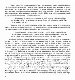 La agricultura se desarrolló a parür de los culüvos anuales y estacionarios, en la huerta los ali-
mentos que primaban eran las hortalizas y frutos, mientras que la producción a mayor escala generó
alimento para todo el año, tal como se mencionai"los popos, socábomos hartos popos me ocuer-
do, trigo, linozo sembróbomos, porque hocíomos harina tostó con linozo" (Bertila Guala, Apeche),
alimento común en varias familias del sector. Los cereales debían pasar por un proceso que incluía
primeramente la labor manual y posterior molienda.
"yo lo pisoba en lo conosto po' limpiarlo, si hobío viento lo cernío el viento pa'
que se voyo el polvo y ya se medío en un almud. De ohí lo llevóbomos ol molino" (M.
Cumin, 80 años, Paildad).
El molino de agua, introducido durante la colonia, era la principal fuente de molienda de los
cultivos de cereal, sin embargo anterior a este podemos encontrar otras formas de moler que esta-
ban presente en las viviendas, comenta la señora María Nahuelquin:
"Se molío en piedra de mono igual, una piedro gronde osíy otra mós chico osí.
Eso le decío que ero lo mono poro mole¡ una piedrecito mós largo así para moler, lo
gronde estobo abojo y osí molío: piedro de mono le decían." (77 años, Tahue)
Aquellas familias que tuvieron un asentamiento cercano a la costa, contaron con una rica dieta
en base a los productos que ésta ofrecía: "Se comío de todo ontes, el luche, cochoyuyo, vivíomos de
los moriscos, corocoles, choritos, lo que uno podía pillor se comío" (D. Mario, 91 años, Lelbun bajo).
Los peces también estaban presentes en la dieta, se disponía de múlüples formas para obtenerlos,
mediante los corrales de pesca, o se üraba la red en bote según nos indicaron los entrevistados.
La conservación de alimentos se realizaba con técnicas de ahumado y cocción al interior de
la vivienda, "en el fogón todo se ohumoba, lo comida duraba hosta diciembre" (Teolinda Millán,
Lisboa). Existían cuatro espacios relevantes para estos efectos y en cada uno tenían lugar diferentes
preparaciones según el alimento. En el soberoo, estructura de madera que separa como cielo raso
la vivienda y sirve para almacenar alimentos, secaba y ahumado.El quillín, armazón de madera dis-
puesto sobre el fuego y de donde se sostenía el caldero, proporcionó otro espacio donde ahumar
al colocarse ahícuelgas de mariscos, pescados, carnes y papas (Cavada, 2016). "El deche cuando se
colaba para hacer el chupón que le dicen, ese deche lo secamos en la misma casa a fuegón arriba, en
el quillin le decíamoslos ontiguos" (María Nahuelquin, Laguna Tahue).
En la parte de las brasas también se prepararon alimentos como pan, tortillas, mariscos, en-
tre otros, "el pan se cocinoba en oreno en fogón, ocostado no más, pol desoyuno, lo once" (María
Nahuelquin, Laguna Tahue). El uso del caldero proporcionó otra forma de cocer los alimentos, su
estructura era similara la "olla" actual, podía estarcolgado o cercano alfuego desde el suelo según
36
 