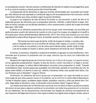la necesidad de cocción. Para los corneosy reitimientos de chancho el caldero era protagonista, pues
en él se cocía la manteca y demás presas del animal faenado.
La preparación de los alimentos es algo que muchos entrevistados aún recuerdan con nostal-
gia, Para efectos de este apartado se nombrarán algunas de las preparaciones más comunes, siendo
importante señalar que estas variaban según los gustos familiares.
La papa al ser originaria de este territorio ha tenido un uso oncestrol, a partir de ella se ha
elaborado grupos de alimentos que se preparaban pelando, rallando, y exprimiendo la papa, tam-
bién se hacían comidas con las féculas (almidón) y otras preparaciones a partir de la papa ahumada
(Bernales, !967:328).
El deche es un alimento caracterísüco del primer grupo antes mencionado, era una bola que
podía amasarse a partir del sobrante de cuando se ralla y exprime la papa, era colgado en el quillín y
ahípodía pasar meses deshidratándose (Bahamonde, 20L7). Nos relata este proceso y su uso como
ingrediente la señora María Engracia Cumin, al recordar aquellas comidas que su madre preparaba.
"Mi mamá nos hocío sopa de deche, la flor de lo popo lo rollobo, o secaba y des-
pués lo limpioba bien con una conchita de morisco, bien raspao y lo ponía a remojar
y ohí lo molío en uno piedra y era de mano que le decíon ontes, donde molío eltrigo
y de ohí lo colobo mi momo su deche, hacío mazomorro de leche de voco". (Paildad)
El milcao, la chochoca, chapalele y mazamorra también se agrupan en esta clasificación, men-
cionando que el primero se preparaba solo con papa, mientras que los otros son elaborados con
harina y papa.
Respecto del segundo grupo de alimentos hechas con la fécula de la papa, la mayoría recono-
ció las siguientes preparaciones: chopón, la bola de chuño y mella. Cocinada en el fogón y envuel-
ta en hojas de pangue, la señora María Nahuelquin recuerda como preparaban la mella: "Cuondo
sembróbomos trigo, muchas papos que quedoban ohí enterrodo, ejemplo en noviembre por ohí, los
popas estón olütas y lo íbomos a socor pa' rollarlo y hacíamos mello, esas quedon bien dulce, rica.
Los Pilcohues que se llomoban". (Laguna Tahue).
Finalmente, los alimentos del tercer grupo que se preparaban con papa ahumada se consu-
mían luego de que estas pasaran meses en elsoberoo,así lo confirmó la señora María Nahuelquin:
"orriba se dejoban papos, quedaban papos añejas, quedoban negritos y dulce pa lavarla bien, her-
virlo. Popo oñeja le decíomos, choe, en diciembre-enero también había" (Laguna Tahue).
Los relatos aportados por lasfamilias dan cuenta de una rica dieta en base a productos propios
del sector, los que pese a algunos cambios en la actualidad, aún están muy presentes en la memoria
de sus habitantes. De las preparaciones mencionadas han dejado de comerse principalmente las
que requieren delfogón para hacerse. Éste espacio estaba muy ligado estas anüguas recetas, para el
37
 