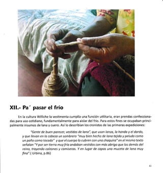 ti.3=-'§ 
at
(-ü
Xll.- Pa' pasar el frío
En la cultura Williche la vesümenta cumplía una-función uülitaria, eran prendas confecciona-
das para uso coüdiano, fundamentalmente para aislar del frio. Para estos fines se ocupaban princi-
palmente insumos de lana y cuero. Asílo describían los cronistas de las primeras expediciones:
"Gente de buen porecer, vestidos de lono", que usan lonza, lo honda y el dardo,
y que llevon en la cabeza un sombrero "muy bien hecho de lana tejido y peludo como
un paño como tocodo" y que el cuerpo lo cubren con uno choquiro" en el mismo texto
señalan "Y por ser tierro muy fría andoban vesüdos con mós obrigo que los demós del
reino, troyendo calzones y comiseros. Y en lugar de copas una muceta de lono muy
fina".( Urbina, p.86)
41
 