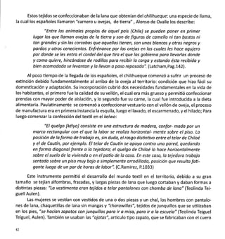 Estos tejidos se confeccionaban de la lana que obtenían del chilihueque: una especie de llama,
la cual los españoles llamaron "carnero u ovejas, de üerra" , Alonso de Ovalle los describe:
"Entre los onimales propios de aquel país (Chile) se pueden poner en primer
lugor los que llomon ovejos de lo üerro y son de figuros de comello ni ton bostos ni
tan grandes y sin los corcobas que oquellos tienen, son unos blancos y otros'negros y
pordos y otros cenecientos. Enfrénance por los orejas en las cuales les hace agujero
por donde se les entra el cordel del que tira el que las gobierno pora llevorlas donde
y como quiere, hincándose de rodillos paro recibir la corga y estando ésto recibido y
bien ocomodada se levantan y la llevon o poso reposodo". (Latcham,Pag.L42l.
Al poco üempo de la llegada de los españoles, el chilihueque comenzó a sufrir un proceso de
exünción debido fundamentalmente al arribo de la oveja al territorio: condición que hizo fácil su
domesticación y adaptación. Su incorporación cubrió dos necesidades fundamentales en la vida de
los habitantes, el primero fue la calidad de su vellón, el cual era más grueso y permiüó confeccionar
prendas con mayor poder de aislación, y lo segundo fue su carne, la cual fue introducida a la dieta
alimentaria. Paulaünamente se comenzó a confeccionar vestuario con el vellón de oveja, el proceso
de manufactura era en primera instancia la esquila, luego el lavado, el escarmenado, y el hilado; Para
luego comenzar la confección del texül en el kelwo:
"El quelgo fkélyo] consiste en uno estructuro de modero, confor- mado por un
morco rectongulor con el que la lobor se realizo horizontal- mente sobre el piso. Lo
posición de lo formo de trobojo es, sin duda, el rosgo disüntivo entre el telor de Chiloé
y el de Cautín, por ejemplo. El telar de Coutin se opoya contro uno pored, quedondo
en forma diagonal frente a la tejedoro; el quelgo de Chiloé lo hoce horizontolmente
sobre el suelo de la viviendo o en el potio de la caso. En este coso, lo tejedoro trobojo
sentoda sobre un piso muy bojo o simplemente orrodilloda, posición que resulto foü-
gonte luego de un par de horos de lobor". (C.Ramirez, P.1033)
Este instrumento permitió el desarrollo del mundo textil en el territorio, debido a su gran
tamaño se tejían alfombras, frazadas, y largas piezas de lana que luego cortaban y daban formas a
disüntas piezas: "Lo vestimento eran tejidos a telor pontolones con chombo de lono" (Teolinda Tei-
guellAulen).
Las mujeres se vestían con vesüdos de una o dos piezas y un chal, los hombres con pantalo-
nes de lana, chaqueüllas de lana sin mangas y "chorowillas",tejidos de junquillos que se uülizaban
en los pies, "se hacían zopotos con junquillos pora ir o miso, paro ir o la escuelo" (Teolinda Teiguel
Teiguel, Aulen). También se usaban las "ojotas", articulo üpo zapato, que se fabricaban con el cuero
42
 