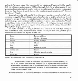 de la oveja "se usoban ojotas, élfue el primer niño que uso zopotos"(Prosperino Hueicha, Lago Pio
Pio). Este calzado era un buen aislante del frio, el barro y la lluvia "Se cortaba un pedazo de cuero
y se costurobo con olguna plonto seco los bordes, se onudoban y quedobon buenos para cuolquier
foeno, eso llego después si, cuondo éromos niños andábamos o poto pelodo no más". (Florencio
Llancalahuen, Paildad).
Luego se incorporó el tejido a palillo "Yo cortobo solo mi ropo. Las chompos los tejío, le hocío a
mis chicos, puro palillo. Mi momd tejía en kelwo, hacía frozadas, yo también tejíen kelwo. Se ponía
un cordel en los vigas de lo cosa y se colgobon los cañas del tejido". (Bertila Guala, Apeche). Además
de las ünturas que fueron dándole al tejido nuevos diseños y colores a los ya tradicionales. "Pero ella
sí esquiloba sus ovejas, y oprovechabo y hacío la lona, hiloba y de ohítejío sus chompos, sus colcetas
(Noelio: sus frozodos). Tenío ello su vigo, los kelwo, tenío su telor donde tejío sus frozados. (Clara
Chiguay, Noelia Chiguay, lsla Tranqui).
Los tejidos eran de lana de oveja, que lavaban en la orilla de los ríos hasta dejar limpia y sin
olor. Usaban hojas, raíces, algunos minerales, cortezas y frutos para darle color., pracücas que se
conservan hasta nuestros días. Algunos de estos son:
Color Insumo utilizado
Negro El robo y el humus
Marrón Radal y Huienque
Violeta Maqui
Roio Culli
Beise Corteza de hulmo
Verde oscuro Laurel
Gris El chilco,laraiz de la nalca
Verde claro Canelo
(O. Plath, 'Arte tradicional de Chiloé", disponible en :Chiloe.omeka.net )
Respecto de los diseños de los textiles, que son carocterísticos del territorio, es-
tos en uno primero etopo eron lisos y simples; con lo llegodo de nuevos influencias
estéücas en la décoda del 30 y el 40 o través de las revistos de punto cruz troídos prin-
cipolmente desde Argenüno y México, se fueron incorporando diseños como rosos y
flores. (L.Lopez Navarro, 20L4).
Actualmente muchas de estas técnicas se siguen usando principalmente en el mundo rural; al
43
 