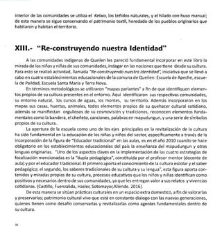 interior de las comunidades se uüliza el Kelwo,los teñidos naturales, y el hilado con huso manual;
de esta manera se sigue conservando el patrimonio textil, heredado de los pueblos originarios que
habitaron y habitan el territorio.
Xlll.- "Re-construyendo nuestra ldentidad"
A las comunidades indígenas de Queilen les pareció fundamental incorporar en este libro la
mirada de los niños y niñas de sus comunidades, indagar en las nociones que üene desde su cultura.
Para esto se realizó acüvidad, llamada "Re-construyendo nuestro ldenüdod", iniciativa que se llevó a
cabo en cuatro establecimientos educacionales de la comuna de Queilen: Escuela de Apeche, escue-
la de Paildad, Escuela Santa María y Terra Nova.
En términos metodológicos se utilizaron "mapas parlantes" a fin de que idenüfiquen elemen-
tos propios de su cultura presentes en el entorno. Aquí identificaron sus respecüvas comunidades,
su entorno natural, los cursos de aguas, los montes, su territorio. Además incorporaron en los
mapas sus casas, huertas, animales, todos elementos propios de su quehacer cultural cotidiano,
además se manifiestan orgullosos de su cosmovisión y tradiciones, reconocen elementos funda-
mentales como la bandera, el cheñeto, canciones, palabras en mapudungun, y una serie de símbolos
propios de su cultura..
La apertura de la escuela como uno de los ejes principales en la revitalización de la cultura
ha sido fundamental en la educación de los niñas y niños del sectol específicamente a través de la
incorporación de la figura de "Educador tradicional" en las aulas, es en el año 2010 cuando se hace
obligatorio en los establecimientos educacionales del país la enseñanza del mapudungun y otras
lenguas originarias. "Uno de los aspectos claves en la implementación de las cuatro estrategias de
focalización mencionadas es la "dupla pedagógica", consütuida por el profesor mentor (docente de
aula) y por el educador tradicional. El primero aporta el conocimiento de la cultura escolar y el saber
pedagógico; el segundo, los saberes tradicionales de su cultura y su lengua", esta figura aporta con-
tenidos y miradas propias de su cultura, procesos educativos que los niños y niñas idenüfican como
posiüvos y necesarios dentro de sus comunidades, ya que les entregan valor a sus relatos y vivencias
coüdianas. (Casüllo, Fuenzalida, Hasler, Sotomayo;Allende. 2016).
De esta manera se sitúan prácücas culturales en un espacio extra domesüco, a fin de valorarlas
y preservarlas; patrimonio cultural vivo que está en constante dialogo con las nuevas generaciones,
quienes üenen como desafío conservarlas y revitalizarlas como agentes fundamentales dentro de
su cultura.
44
 
