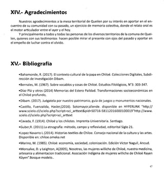 XlV.- Agradecimientos
Nuestros agradecimientos a la mesa territorial de Queilen por su interés en aportar en el en-
cuentro de su comunidad con su pasado, un ejercicio de memoria colecüva, donde el relato oral es
el motor arüculador entre el ayer y el hoy.
Y principalmente a todos y todas las personas de los diversos territorios de la comuna de Quei-
len, quienes con sus tesümonios hacen posible mirar el presente con ojos del pasado y aportar en
el empeño de luchar contra el olvido.
XV.- Bibliografía
.Bahamonde, R. (2017). Elcontexto culturalde la papa en Chiloé. Colecciones Digitales, Subdi-
rección de lnvestigación Dibam.
.Bernales, M. (1967). Sobre vocablos y cosas de Chiloé. Estudios Filológicos, N'3: 303-347.
.Díaz Plá y otros (2OL4) Memorias del Estero Paildad. Transformaciones socioeconómicas en
el Chiloé profundo,
.Dibam. (20L7). Juégatela por nuestro patrimonio, guía de juegos y monumentos nacionales.
.Casüllo, Fuenzalida, Hasler,(201-6). Sotomayor,allende. disponible en HYPERLINK "hltp:ll
www.scielo.cl/scielo. ph p?script=sci_arttext&pid=S0716-58LL20L6000100019" http://www.
scie lo.cl/scielo. ph p?scri pt=sci_a rttext
.Cavada, F. (1914), Chiloé y los chilotes. lmprenta Universitaria. Sanüago.
.Guber,R. (2011).La etnografia: método, campo y reflexivdad, editorital Siglo 2L.
.Lopez Navarro L.(20L4). Historias texüles de Chiloe. Consejo nacionalde la cultura y las artes.
Disponible en: chiloe.omeka.net
.Marino, M. (1985). Chiloé: economía, sociedad, colonización. Edición Víctor Naguil, Ancud.
.Monsalve, D. y Leighton, A(2005), Nosotras, las mujeres williche de Chiloé, nuestra medicina,
artesania y alimentacion tradicional. Asociación lndígena de mujeres williche de Chiloé Rayen
Küyen". Bosque modelo..
47
 