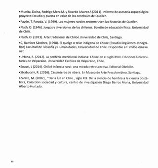 .Mun¡ta, Doina, Rodrigo Mera M. y Ricardo Alvarez A (2011). lnforme de asesoría arqueológica
proyecto:Estudio y puesta en valor de los conchales de Queilen.
.Pavón, T. Parada, V. (1999). Las mujeres rurales reconstruyen las historias de Queilen.
.Plath, O. (1946). Juegos y diversiones de los chilenos. Boletín de educación fisica. Universidad
de Chile.
.Plath, O. (1973). Arte tradicional de Chiloé.Universidad de Chile, Sanüago.
.C, Ramírez Sánchez, (1998). El quelgo o telar indígena de Chiloé (Estudio lingüísüco-etnográ-
fico) Facultad de Filosofía y Humanidades, Universidad de Chile. Disponible en: chiloe.omeka.
net
.Urbina, R. (2012). La periferia meridional indiana:Chiloé en el siglo XVlll. Ediciones Universi-
tarias de Valparaíso. Universidad Católica de Valparaíso, Chile.
.Soussi, L (2014). Chiloé infancia rural: una mirada retrospecüva. Editorial Okeldón.
.Strabucchi, R. (2016). Carpinteros de ribera. En Museo de Arte Precolombino, Santiago.
.Zárate, M. (2007) , "Dar a luz en Chile , siglo XlX. De la ciencia de hembra a la ciencia obsté-
trica, Colección sociedad y cultura, centro de invesügación Diego Barros Arana, Universidad
Alberto Hurtado.
48
 
