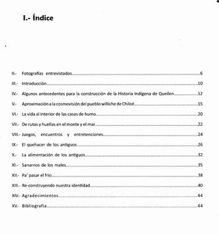t.- índice
ll.- Fotografias entrevistados.............. .....................6
lll.- lntroducción................ ...................10
lV.- Algunos antecedentes para la construcción de la Historia lndígena de Quei|en....................72
V.- Aproximación a la cosmovisión del pueblo williche de Chiloé... ..............15
Vl.- La vida al interior de las casas de humo........ .....2O
Vll.- De rutas y huellas en el monte y el mar... ...........22
Vlll.- Juegos, encuentros y entretenciones..... ....................24
lX.- El quehacer de los anüguos.... .......26
X.- La alimentación de los antiguos................ ......32
Xl.- Sanarnos de los ma1es........ ............35
Xll.- Pa' pasar el frio........ ......38
Xlll.- Re-construyendo nuestra identidad.. ................40
XlV.- Agradecimientos...... ........44
XV.- Bibliografia..... .......44
 