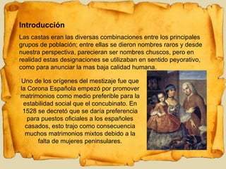 Introducción Las castas eran las diversas combinaciones entre los principales grupos de población; entre ellas se dieron nombres raros y desde nuestra perspectiva, parecieran ser nombres chuscos, pero en realidad estas designaciones se utilizaban en sentido peyorativo, como para anunciar la mas baja calidad humana. Uno de los orígenes del mestizaje fue que la Corona Española empezó por promover matrimonios como medio preferible para la estabilidad social que el concubinato. En 1528 se decretó que se daría preferencia para puestos oficiales a los españoles casados, esto trajo como consecuencia muchos matrimonios mixtos debido a la falta de mujeres peninsulares. 