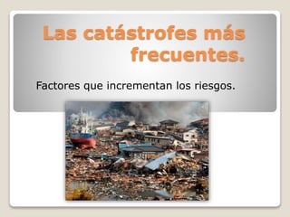 Las catástrofes más
frecuentes.
Factores que incrementan los riesgos.
 