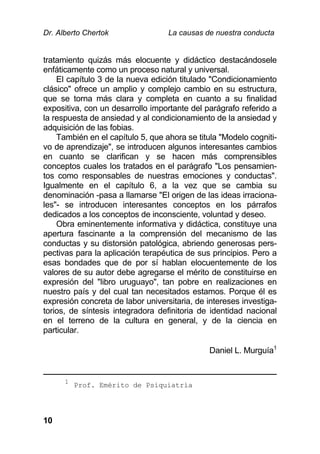 Dr. Alberto Chertok La causas de nuestra conducta
10
tratamiento quizás más elocuente y didáctico destacándosele
enfáticamente como un proceso natural y universal.
El capítulo 3 de la nueva edición titulado "Condicionamiento
clásico" ofrece un amplio y complejo cambio en su estructura,
que se torna más clara y completa en cuanto a su finalidad
expositiva, con un desarrollo importante del parágrafo referido a
la respuesta de ansiedad y al condicionamiento de la ansiedad y
adquisición de las fobias.
También en el capítulo 5, que ahora se titula "Modelo cogniti-
vo de aprendizaje", se introducen algunos interesantes cambios
en cuanto se clarifican y se hacen más comprensibles
conceptos cuales los tratados en el parágrafo "Los pensamien-
tos como responsables de nuestras emociones y conductas".
Igualmente en el capítulo 6, a la vez que se cambia su
denominación -pasa a llamarse "El origen de las ideas irraciona-
les"- se introducen interesantes conceptos en los párrafos
dedicados a los conceptos de inconsciente, voluntad y deseo.
Obra eminentemente informativa y didáctica, constituye una
apertura fascinante a la comprensión del mecanismo de las
conductas y su distorsión patológica, abriendo generosas pers-
pectivas para la aplicación terapéutica de sus principios. Pero a
esas bondades que de por sí hablan elocuentemente de los
valores de su autor debe agregarse el mérito de constituirse en
expresión del "libro uruguayo", tan pobre en realizaciones en
nuestro país y del cual tan necesitados estamos. Porque él es
expresión concreta de labor universitaria, de intereses investiga-
torios, de síntesis integradora definitoria de identidad nacional
en el terreno de la cultura en general, y de la ciencia en
particular.
Daniel L. Murguía1
1
Prof. Emérito de Psiquiatría
 