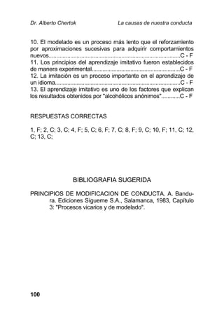 Dr. Alberto Chertok La causas de nuestra conducta
100
10. El modelado es un proceso más lento que el reforzamiento
por aproximaciones sucesivas para adquirir comportamientos
nuevos.....................................................................................C - F
11. Los principios del aprendizaje imitativo fueron establecidos
de manera experimental.........................................................C - F
12. La imitación es un proceso importante en el aprendizaje de
un idioma.................................................................................C - F
13. El aprendizaje imitativo es uno de los factores que explican
los resultados obtenidos por "alcohólicos anónimos"............C - F
RESPUESTAS CORRECTAS
1, F; 2, C; 3, C; 4, F; 5, C; 6, F; 7, C; 8, F; 9, C; 10, F; 11, C; 12,
C; 13, C;
BIBLIOGRAFIA SUGERIDA
PRINCIPIOS DE MODIFICACION DE CONDUCTA. A. Bandu-
ra. Ediciones Sígueme S.A., Salamanca, 1983, Capítulo
3: "Procesos vicarios y de modelado".
 