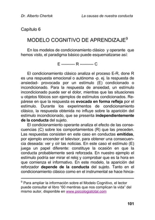 Dr. Alberto Chertok La causas de nuestra conducta
101
Capítulo 6
MODELO COGNITIVO DE APRENDIZAJE9
En los modelos de condicionamiento clásico y operante que
hemos visto, el paradigma básico puede esquematizarse así:
E ---------- R ---------- C
El condicionamiento clásico analiza el proceso E-R, done R
es una respuesta emocional o autónoma -p. ej. la respuesta de
ansiedad- provocada por un estímulo (E) condicionado o
incondicionado. Para la respuesta de ansiedad, un estímulo
incondicionado puede ser el dolor, mientras que las situaciones
u objetos fóbicos son ejemplos de estímulos condicionados. Re-
párese en que la respuesta es evocada en forma refleja por el
estímulo. Durante los experimentos de condicionamiento
clásico, la respuesta obtenida no influye sobre la aparición del
estímulo incondicionado, que se presenta independientemente
de la conducta del sujeto.
El condicionamiento operante analiza el efecto de las conse-
cuencias (C) sobre los comportamientos (R) que las preceden.
Las respuestas consisten en este caso en conductas emitidas,
por ejemplo encender el televisor, para obtener una consecuen-
cia deseada: ver y oír las noticias. En este caso el estímulo (E)
juega un papel diferente: constituye la ocasión en que la
conducta probablemente será reforzada. En nuestro ejemplo el
estímulo podría ser mirar el reloj y comprobar que es la hora en
que comienza el informativo. En este modelo, la aparición del
reforzador depende de la conducta del sujeto. Tanto en el
condicionamiento clásico como en el instrumental se hace hinca-
9
Para ampliar la información sobre el Modelo Cognitivo, el lector
puede consultar el libro “60 mentiras que nos complican la vida” del
mismo autor, disponible en www.psicologiatotal.com
 