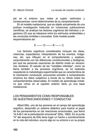 Dr. Alberto Chertok La causas de nuestra conducta
102
pié en el entorno que rodea al sujeto -estímulos y
consecuencias- como determinantes de su comportamiento.
En el modelo mediacional, que es objeto actualmente de una
profusa investigación traducida en numerosas publicaciones
científicas, se analizan los factores cognitivos del individuo u or-
ganismo (O) que se interpone entre los estímulos ambientales y
las conductas emitidas o evocadas. Este modelo puede
esquematizarse así:
E ------- O ------- R ------- C
Los factores cognitivos considerados incluyen las ideas,
creencias, expectativas, interpretación de los eventos, imáge-
nes, etc. que influyen en el comportamiento y explican,
conjuntamente con las diferencias constitucionales y biológicas,
por qué las personas reaccionan de distinto modo en situacio-
nes similares. El estudio de las "variables inferidas", como se
llama también a los procesos cognitivos, se ha realizado
respetando la metodología experimental que es característica de
la orientación conductual, procurando someter a comprobación
empírica los datos subjetivos a través de su efecto sobre los
comportamientos observables. El modelo de aprendizaje imitati-
vo que vimos en el capítulo anterior tiene ya una base
mediacional.
LOS PENSAMIENTOS COMO RESPONSABLES
DE NUESTRAS EMOCIONES Y CONDUCTAS
Albert Ellis, uno de los pioneros en el campo del aprendizaje
cognitivo, desarrolló un sistema didáctico para ilustrar el papel
de los pensamientos en las reacciones emocionales, que llamó
"el A-B-C de la perturbación emocional" (Ellis, 1962). En el punto
"A" del esquema de Ellis tiene lugar un hecho o acontecimiento
en la vida del individuo -ocurre algo en su entorno o en su propio
 