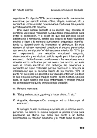 Dr. Alberto Chertok La causas de nuestra conducta
103
organismo. En el punto "C" la persona experimenta una reacción
emocional, por ejemplo miedo, cólera, alegría, ansiedad, etc. y
conductual -emite o inhibe determinadas conductas. Un ejemplo
permitirá aclarar este proceso.
Una joven soltera consultó a su médico muy alterada al
constatar un retraso menstrual. Aunque tomó precauciones para
evitar la concepción, y a pesar de que sus períodos solían
adelantarse o retrasarse, estaba casi segura de haber quedado
encinta y llegó a la consulta sumamente angustiada, manifes-
tando su determinación de interrumpir el embarazo. En este
ejemplo el retraso menstrual constituye el suceso perturbador
que se ubica en el punto "A" del esquema anterior. En "C" la jo-
ven experimenta una reacción emocional -angustia,
desesperación- y conductual: solicita ayuda para interrumpir el
embarazo. Habitualmente consideramos a las reacciones emo-
cionales como motivadas por las cosas que ocurren, en este
caso el retraso menstrual. Sin embargo, las emociones y
conductas no están motivadas por los hechos en sí sino por la
interpretación que la persona realiza de los mismos ("B"). El
punto "B" se refiere en general a los "diálogos internos", es decir
lo que el sujeto piensa o imagina acerca de los hechos. En este
caso, la joven supone que está embarazada y anticipa incluso
las complicaciones que le generará esta situación:
A: Retraso menstrual.
B: "Estoy embarazada, ¿qué voy a hacer ahora...?, etc."
C: Angustia, desesperación, averiguar cómo interrumpir el
embarazo.
Si en lugar de ello pensara que se trata de un retraso sin im-
portancia, no sufriría la misma angustia ni pediría ayuda para
practicarse un aborto. De modo que frente a un hecho
determinado, su reacción emocional y el modo como se condu-
 