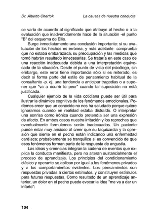 Dr. Alberto Chertok La causas de nuestra conducta
104
ce varía de acuerdo al significado que atribuye al hecho o a la
evaluación que inadvertidamente hace de la situación -el punto
"B" del esquema de Ellis.
Surge inmediatamente una conclusión importante: si su eva-
luación de los hechos es errónea, y más adelante comprueba
que no estaba embarazada, su preocupación y las medidas que
tomó habrán resultado innecesarias. Se trataría en este caso de
una reacción inadecuada debida a una interpretación equivo-
cada de la situación. Desde el punto de vista del psicólogo, sin
embargo, este error tiene importancia sólo si es reiterado, es
decir si forma parte del estilo de pensamiento habitual de la
consultante -p. ej. una tendencia a anticipar tragedias o a supo-
ner que "va a ocurrir lo peor" cuando tal suposición no está
justificada.
Cualquier ejemplo de la vida cotidiana puede ser útil para
ilustrar la dinámica cognitiva de los fenómenos emocionales. Po-
demos creer que un conocido no nos ha saludado porque quiere
ignorarnos cuando en realidad estaba distraído. O interpretar
una sonrisa como irónica cuando pretendía ser una expresión
de afecto. En ambos casos nuestra irritación y los reproches que
eventualmente formulemos serán inadecuados. Un paciente
puede estar muy ansioso al creer que su taquicardia y la opre-
sión que siente en el pecho están indicando una enfermedad
cardíaca; probablemente se tranquilice si es convencido de que
esos fenómenos forman parte de la respuesta de angustia.
Las ideas y creencias integran la cadena de eventos que ex-
plica la conducta manifiesta, pero no alteran sustancialmente el
proceso de aprendizaje. Los principios del condicionamiento
clásico y operante se aplican por igual a los fenómenos privados
y a los comportamientos evidentes. Los pensamientos son
respuestas privadas a ciertos estímulos, y constituyen estímulos
para futuras respuestas. Como resultado de un aprendizaje an-
terior, un dolor en el pecho puede evocar la idea "me va a dar un
infarto":
 