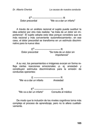 Dr. Alberto Chertok La causas de nuestra conducta
105
ED
------------------------------------- R
Dolor precordial "Me va a dar un infarto"
A través de un análisis racional el sujeto puede sustituir la
idea anterior por otra más realista: "se trata de un dolor sin im-
portancia". El sujeto adopta esta idea porque considera que es
más racional y más conveniente -autorreforzamiento-; en ese
caso, el dolor precordial se transforma en un estímulo discrimi-
nativo para la nueva idea:
ED
------------------------------- R
Dolor precordial "Se trata de un dolor sin
importancia"
A su vez, los pensamientos e imágenes evocan en forma re-
fleja ciertas reacciones emocionales -p. ej. ansiedad- y
constituyen estímulos discriminativos para la emisión de
conductas operantes:
E -------------------------------- R
"Me va a dar un infarto Ansiedad
ED
-------------------------------- R
"Me va a dar un infarto" Consulta al médico
De modo que la inclusión de los niveles cognitivos torna más
complejo el proceso de aprendizaje, pero no lo altera cualitati-
vamente.
 