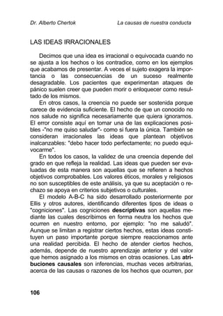 Dr. Alberto Chertok La causas de nuestra conducta
106
LAS IDEAS IRRACIONALES
Decimos que una idea es irracional o equivocada cuando no
se ajusta a los hechos o los contradice, como en los ejemplos
que acabamos de presentar. A veces el sujeto exagera la impor-
tancia o las consecuencias de un suceso realmente
desagradable. Los pacientes que experimentan ataques de
pánico suelen creer que pueden morir o enloquecer como resul-
tado de los mismos.
En otros casos, la creencia no puede ser sostenida porque
carece de evidencia suficiente. El hecho de que un conocido no
nos salude no significa necesariamente que quiera ignorarnos.
El error consiste aquí en tomar una de las explicaciones posi-
bles -"no me quiso saludar"- como si fuera la única. También se
consideran irracionales las ideas que plantean objetivos
inalcanzables: "debo hacer todo perfectamente; no puedo equi-
vocarme".
En todos los casos, la validez de una creencia depende del
grado en que refleja la realidad. Las ideas que pueden ser eva-
luadas de esta manera son aquellas que se refieren a hechos
objetivos comprobables. Los valores éticos, morales y religiosos
no son susceptibles de este análisis, ya que su aceptación o re-
chazo se apoya en criterios subjetivos o culturales.
El modelo A-B-C ha sido desarrollado posteriormente por
Ellis y otros autores, identificando diferentes tipos de ideas o
"cogniciones". Las cogniciones descriptivas son aquellas me-
diante las cuales describimos en forma neutra los hechos que
ocurren en nuestro entorno, por ejemplo: "no me saludó".
Aunque se limitan a registrar ciertos hechos, estas ideas consti-
tuyen un paso importante porque siempre reaccionamos ante
una realidad percibida. El hecho de atender ciertos hechos,
además, depende de nuestro aprendizaje anterior y del valor
que hemos asignado a los mismos en otras ocasiones. Las atri-
buciones causales son inferencias, muchas veces arbitrarias,
acerca de las causas o razones de los hechos que ocurren, por
 
