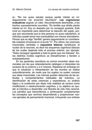 Dr. Alberto Chertok La causas de nuestra conducta
107
ej.: "No me quiso saludar porque perdió interés en mí;
seguramente me encontró aburrido/a". Las cogniciones
evaluativas asignan un valor, frecuentemente desmedido, a los
hechos supuestamente ocurridos: "Es terrible que él/ella pierda
interés en mí. Soy un desastre por no conseguir gustarle. Este
nivel es importante para determinar la reacción del sujeto, por-
que aún asumiendo que la otra persona no quiso saludarlo/a, el
individuo puede tomar esa eventualidad con menos dramatismo.
Pensar que es algo "terrible" genera seguramente un considera-
ble malestar emocional en el punto "C". Por último, las creencias
irracionales centrales o supuestos básicos constituyen el
núcleo de la neurosis, es decir los esquemas cognitivos básicos
de los cuales depende todo el proceso anterior, por ejemplo:
"Debo conseguir agradarle a toda la gente que me interesa". Es-
tos distintos niveles cognitivos se retroalimentan y tienden a
autoperpetuarse.
En los pacientes neuróticos es común encontrar ideas irra-
cionales con las que reiteradamente catalogan e interpretan los
sucesos de su entorno y a sí mismos. Repárese sin embargo en
que la rotulación e interpretación de los eventos se realiza
automáticamente, de modo que los sujetos no suelen conocer
sus ideas irracionales. Las mismas pueden deducirse de las ac-
titudes y comportamientos habituales del individuo. La
identificación de estas creencias y expectativas, su análisis
lógico y la sustitución por ideas más realistas se conoce como
modificación o reestructuración cognitiva, y su objetivo es ayu-
dar al individuo a desarrollar una filosofía de vida más racional.
Los párrafos que transcribimos a continuación complementan
los conceptos que venimos desarrollando y proporcionan nue-
vos ejemplos de pensamiento irracional, incluyendo una síntesis
 