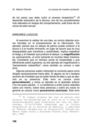 Dr. Alberto Chertok La causas de nuestra conducta
108
de los pasos que debe cubrir el proceso terapéutico10
. El
desarrollo exhaustivo de la técnica, uno de los procedimientos
más delicados en terapia del comportamiento, está fuera del al-
cance de este manual.
ERRORES LOGICOS
Al examinar la validez de una idea, es común detectar erro-
res formales en el procesamiento de la información. Por
ejemplo: pensar que un ataque de pánico puede conducir a la
locura o a la muerte inminente, en lugar de asumir que es muy
desagradable pero transitorio y autolimitado, implica magnificar
el riesgo y el malestar que produce el ataque. La magnificación
es, precisamente, un error presente en muchas ideas irraciona-
les. Considerar que un rechazo social es insoportable y que
difícilmente podrá superarse, es otro ejemplo de magnificación o
"pensamiento catastrófico", como también se conoce a este
error.
Algunas personas suelen interpretar la conducta ajena como
dirigida necesariamente hacia ellos. Si alguien se ríe o bosteza
asumen de inmediato que se están riendo de ellos o que se abu-
rren en su presencia. Este error se conoce como
personalización, y vimos un ejemplo en el apartado anterior
("no me quiso saludar..."). La tendencia a emitir juicios radicales
sobre uno mismo, sobre otras personas y sobre las cosas en
general se conoce como pensamiento polarizado. Este error
10
El trabajo original del cual se extrajo esta
síntesis fue presentado por el autor en el V Curso de
Perfeccionamiento para Psiquiatras del Cono Sur (Mon-
tevideo, 12-14/10/1984) organizado por la Clínica
Psiquiátrica de la Facultad de Medicina, y publicado
en "Avances Terapéuticos en Psiquiatría", editado por
Héctor Puppo Touriz y Alejandro Bianchi Saus, Montevi-
deo, 1986.
 