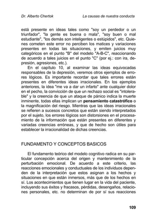 Dr. Alberto Chertok La causas de nuestra conducta
109
está presente en ideas tales como "soy un perdedor o un
triunfador", "la gente es buena o mala", "soy buen o mal
estudiante", "los demás son inteligentes o estúpidos", etc. Quie-
nes cometen este error no perciben los matices y variaciones
presentes en todas las situaciones, y emiten juicios muy
categóricos en el punto "B" del modelo "A-B-C", reaccionando
de acuerdo a tales juicios en el punto "C" (por ej.: con ira, de-
presión, agresiones, etc.).
En el capítulo 10, al examinar las ideas equivocadas
responsables de la depresión, veremos otros ejemplos de erro-
res lógicos. Es importante recordar que tales errores están
presentes en diferentes ideas irracionales. En los ejemplos
anteriores, la idea "me va a dar un infarto" ante cualquier dolor
en el pecho, la convicción de que un rechazo social es "intolera-
ble" y la creencia de que un ataque de pánico indica la muerte
inminente, todas ellas implican un pensamiento catastrófico o
la magnificación del riesgo. Mientras que las ideas irracionales
se refieren a sucesos concretos que están siendo interpretados
por el sujeto, los errores lógicos son distorsiones en el procesa-
miento de la información que están presentes en diferentes y
variadas creencias erróneas, y que de hecho son útiles para
establecer la irracionalidad de dichas creencias.
FUNDAMENTO Y CONCEPTOS BASICOS
El fundamento teórico del modelo cognitivo radica en su par-
ticular concepción acerca del origen y mantenimiento de la
perturbación emocional. De acuerdo a este criterio, las
reacciones emocionales y conductuales de los individuos depen-
den de la interpretación que estos asignan a los hechos y
situaciones en que están inmersos, más que de los hechos en
sí. Los acontecimientos que tienen lugar en la vida del paciente,
incluyendo sus éxitos y fracasos, pérdidas, desengaños, relacio-
nes personales, etc. no determinan de por sí sus reacciones
 
