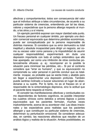 Dr. Alberto Chertok La causas de nuestra conducta
110
afectivas y comportamientos; éstos son consecuencia del valor
que el individuo atribuye a tales circunstancias, de acuerdo a su
particular sistema de creencias, entendiendo por tal las ideas,
valores y expectativas que la persona alberga respecto al mun-
do, a los otros y a sí mismo.
Un ejemplo permitirá exponer con mayor claridad este punto.
Un fracaso personal en cualquier ámbito, por ejemplo una deci-
sión comercial equivocada que determina pérdidas económicas,
puede ser conceptualizada por la persona responsable de
distintas maneras. Si considera que su error demuestra su total
ineptitud y absoluta incapacidad para dirigir un negocio, así co-
mo su escaso valor como persona y la imposibilidad de asumir
cualquier responsabilidad, experimentará sin duda una
depresión importante con todo el cortejo sintomático que ello
trae aparejado, así como una inhibición de otras conductas po-
tencialmente eficaces -p. ej.: recomponer en lo posible la
situación para minimizar las pérdidas, etc.-. Si por el contrario
considera que "errar es humano", y que su equivocación no
compromete su valor personal ni permite concluir que es total-
mente incapaz, es probable que se sienta triste y abatido pero
sin llegar a experimentar una depresión profunda. También
puede sentirse inclinado a buscar soluciones en lugar de aban-
donarse a su suerte. Por lo tanto, no es el fracaso en sí el
responsable de la sintomatología depresiva, sino la actitud que
el paciente tiene respecto al mismo.
Al concebir las manifestaciones afectivas y conductuales co-
mo dependientes de factores cognitivos, es posible interpretar
los cuadros clínicos como debidos a errores lógicos o juicios
equivocados que los pacientes formulan, muchas veces
inadvertidamente, acerca de su acontecer vital. Las ideas irracio-
nales y las expectativas poco realistas que los pacientes
albergan y que constituyen su particular sistema de creencias,
determinan su perturbación emocional. Se consideran adecua-
das, en cambio, las reacciones afectivas que resultan de un
análisis lógico y realista de la situación. Ambas posibilidades, es
 