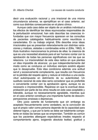 Dr. Alberto Chertok La causas de nuestra conducta
111
decir una evaluación racional y una irracional de una misma
circunstancia adversa, se ejemplifican en el caso anterior, así
como sus distintas consecuencias en el plano clínico.
Aunque cada caso debe ser objeto de un análisis individual a
los efectos de identificar las ideas equivocadas responsables de
la perturbación emocional, han sido descritas las creencias in-
fundadas que con mayor frecuencia aparecen en las consultas
de pacientes catalogados habitualmente como neuróticos o
caracteriales. En su trabajo original, Ellis describe once ideas
irracionales que se presentan reiteradamente con distintas varia-
ciones y matices, aisladas o combinadas entre sí (Ellis, 1962). A
título ilustrativo mencionamos la primera de ellas: la creencia de
que es una necesidad absoluta para el ser humano contar con la
aprobación de todas las personas significativas con las que se
relaciona. La irracionalidad de esta idea radica en que plantea
un idea imposible de alcanzar, ya que independientemente del
modo como se conduzca un individuo siempre existirá alguien
que lo desapruebe. Esta idea condiciona además una actitud
servil y excesivamente complaciente, que resulta con frecuencia
en la pérdida del respeto ajeno y reduce al individuo a una escla-
vitud autoimpuesta en detrimento de su autenticidad. Un
sustituto racional de esta idea sería considerar que es preferible
o conveniente contar con la aprobación ajena, aunque no es
necesario o imprescindible. Repárese en que la eventual desa-
probación por parte de los otros resulta en este caso aceptable y
tolerable, aunque no necesariamente agradable, mientras que
en el caso anterior constituye una importante fuente de descom-
pensaciones ansiosas o depresivas.
Otro juicio carente de fundamento que sin embargo es
aceptado frecuentemente como verdadero, es la convicción de
que el propio valor como persona depende de la capacidad para
obtener logros, y que por lo tanto se debe ser totalmente compe-
tente en todas las tareas que se emprendan. También es común
que los pacientes alberguen expectativas irreales respecto al
comportamiento ajeno, exigiendo absoluta lealtad, gratitud y
 