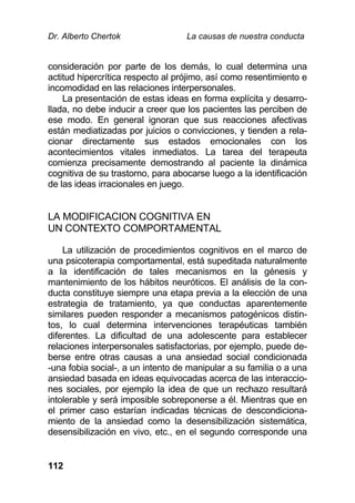 Dr. Alberto Chertok La causas de nuestra conducta
112
consideración por parte de los demás, lo cual determina una
actitud hipercrítica respecto al prójimo, así como resentimiento e
incomodidad en las relaciones interpersonales.
La presentación de estas ideas en forma explícita y desarro-
llada, no debe inducir a creer que los pacientes las perciben de
ese modo. En general ignoran que sus reacciones afectivas
están mediatizadas por juicios o convicciones, y tienden a rela-
cionar directamente sus estados emocionales con los
acontecimientos vitales inmediatos. La tarea del terapeuta
comienza precisamente demostrando al paciente la dinámica
cognitiva de su trastorno, para abocarse luego a la identificación
de las ideas irracionales en juego.
LA MODIFICACION COGNITIVA EN
UN CONTEXTO COMPORTAMENTAL
La utilización de procedimientos cognitivos en el marco de
una psicoterapia comportamental, está supeditada naturalmente
a la identificación de tales mecanismos en la génesis y
mantenimiento de los hábitos neuróticos. El análisis de la con-
ducta constituye siempre una etapa previa a la elección de una
estrategia de tratamiento, ya que conductas aparentemente
similares pueden responder a mecanismos patogénicos distin-
tos, lo cual determina intervenciones terapéuticas también
diferentes. La dificultad de una adolescente para establecer
relaciones interpersonales satisfactorias, por ejemplo, puede de-
berse entre otras causas a una ansiedad social condicionada
-una fobia social-, a un intento de manipular a su familia o a una
ansiedad basada en ideas equivocadas acerca de las interaccio-
nes sociales, por ejemplo la idea de que un rechazo resultará
intolerable y será imposible sobreponerse a él. Mientras que en
el primer caso estarían indicadas técnicas de descondiciona-
miento de la ansiedad como la desensibilización sistemática,
desensibilización en vivo, etc., en el segundo corresponde una
 