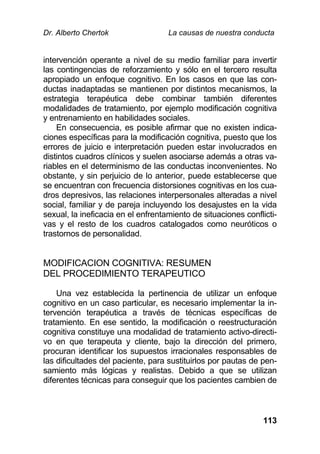 Dr. Alberto Chertok La causas de nuestra conducta
113
intervención operante a nivel de su medio familiar para invertir
las contingencias de reforzamiento y sólo en el tercero resulta
apropiado un enfoque cognitivo. En los casos en que las con-
ductas inadaptadas se mantienen por distintos mecanismos, la
estrategia terapéutica debe combinar también diferentes
modalidades de tratamiento, por ejemplo modificación cognitiva
y entrenamiento en habilidades sociales.
En consecuencia, es posible afirmar que no existen indica-
ciones específicas para la modificación cognitiva, puesto que los
errores de juicio e interpretación pueden estar involucrados en
distintos cuadros clínicos y suelen asociarse además a otras va-
riables en el determinismo de las conductas inconvenientes. No
obstante, y sin perjuicio de lo anterior, puede establecerse que
se encuentran con frecuencia distorsiones cognitivas en los cua-
dros depresivos, las relaciones interpersonales alteradas a nivel
social, familiar y de pareja incluyendo los desajustes en la vida
sexual, la ineficacia en el enfrentamiento de situaciones conflicti-
vas y el resto de los cuadros catalogados como neuróticos o
trastornos de personalidad.
MODIFICACION COGNITIVA: RESUMEN
DEL PROCEDIMIENTO TERAPEUTICO
Una vez establecida la pertinencia de utilizar un enfoque
cognitivo en un caso particular, es necesario implementar la in-
tervención terapéutica a través de técnicas específicas de
tratamiento. En ese sentido, la modificación o reestructuración
cognitiva constituye una modalidad de tratamiento activo-directi-
vo en que terapeuta y cliente, bajo la dirección del primero,
procuran identificar los supuestos irracionales responsables de
las dificultades del paciente, para sustituirlos por pautas de pen-
samiento más lógicas y realistas. Debido a que se utilizan
diferentes técnicas para conseguir que los pacientes cambien de
 