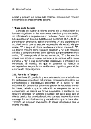 Dr. Alberto Chertok La causas de nuestra conducta
114
actitud y piensen en forma más racional, intentaremos resumir
brevemente el procedimiento general.
1ª Fase de la Terapia
Consiste en ilustrar al cliente acerca de la intervención de
factores cognitivos en las reacciones afectivas y conductuales,
sin referirlo aún a su problema en particular. Como hemos visto,
Ellis propone un sistema didáctico que denomina el A-B-C de la
perturbación emocional, designando como "A" a la experiencia o
acontecimiento que se supone responsable del estado del pa-
ciente, "B" a lo que el cliente se dice a sí mismo acerca de "A",
es decir la manera como valora la situación y "C" a la reacción
afectiva o comportamental. En el ejemplo que presentamos más
arriba, "A" corresponde al fracaso comercial, "B" a las conclu-
siones que extrae el sujeto respecto a su escaso valor como
persona y "C" a sus sentimientos depresivos e inhibición de
conductas. El objetivo es que el paciente se habitúe a
conceptualizar los problemas en términos cognitivos, para iniciar
entonces la etapa siguiente.
2da. Fase de la Terapia
A continuación, paciente y terapeuta se abocan al estudio de
los problemas específicos del primero, procurando identificar los
pensamientos y expectativas presentes en el punto "B" del
esquema. En general los pacientes ignoran la naturaleza de es-
tas ideas, debido a que la valoración o interpretación de las
experiencias se realiza en forma automática e irreflexiva. Se
requiere entonces un análisis detallado del caso para que el
cliente perciba las autodeclaraciones con que inadvertidamente
cataloga los acontecimientos y experiencias que le toca vivir.
También se emplean inventarios de ideas irracionales con la
misma finalidad.
 