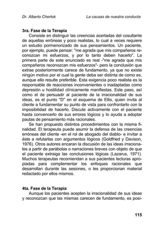 Dr. Alberto Chertok La causas de nuestra conducta
115
3ra. Fase de la Terapia
Consiste en distinguir las creencias acertadas del cosultante
de aquellas erróneas y poco realistas, lo cual a veces requiere
un estudio pormenorizado de sus pensamientos. Un paciente,
por ejemplo, puede pensar: "me agrada que mis compañeros re-
conozcan mi esfuerzos, y por lo tanto deben hacerlo". La
primera parte de este enunciado es real -"me agrada que mis
compañeros reconozcan mis esfuerzos"- pero la conclusión que
extrae posteriormente carece de fundamento, ya que no existe
ningún motivo por el cual la gente deba ser distinta de como es,
aunque ello resulte preferible. Esta exigencia poco realista es la
responsable de reacciones inconvenientes o inadaptadas como
depresión u hostilidad clínicamente manifiestas. Este paso, así
como el de persuadir al paciente de la irracionalidad de sus
ideas, es el punto "D" en el esquema de Ellis, quien invita al
cliente a fundamentar su punto de vista para confrontarlo con la
imposibilidad de hacerlo. Discute activamente con el paciente
hasta convencerlo de sus errores lógicos y lo ayuda a adoptar
pautas de pensamiento más racionales.
Se han propuesto distintos procedimientos con la misma fi-
nalidad. El terapeuta puede asumir la defensa de las creencias
erróneas del cliente -en el rol de abogado del diablo- e invitar a
éste a refutarlas con argumentos lógicos (Goldfried y Davison,
1976). Otros autores encaran la discusión de las ideas irraciona-
les a partir de parábolas o narraciones breves con objeto de que
el paciente extraiga las conclusiones lógicas (Lazarus, 1971).
Muchos terapeutas recomiendan a sus pacientes lecturas apro-
piadas para complementar los enfoques racionales que
desarrollan durante las sesiones, o les proporcionan material
redactado por ellos mismos.
4ta. Fase de la Terapia
Aunque los pacientes acepten la irracionalidad de sus ideas
y reconozcan que las mismas carecen de fundamento, es posi-
 