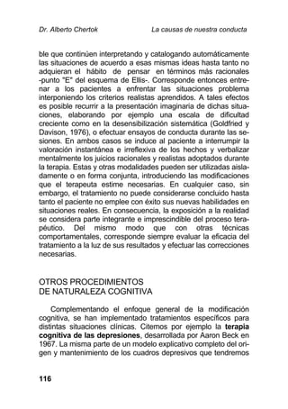 Dr. Alberto Chertok La causas de nuestra conducta
116
ble que continúen interpretando y catalogando automáticamente
las situaciones de acuerdo a esas mismas ideas hasta tanto no
adquieran el hábito de pensar en términos más racionales
-punto "E" del esquema de Ellis-. Corresponde entonces entre-
nar a los pacientes a enfrentar las situaciones problema
interponiendo los criterios realistas aprendidos. A tales efectos
es posible recurrir a la presentación imaginaria de dichas situa-
ciones, elaborando por ejemplo una escala de dificultad
creciente como en la desensibilización sistemática (Goldfried y
Davison, 1976), o efectuar ensayos de conducta durante las se-
siones. En ambos casos se induce al paciente a interrumpir la
valoración instantánea e irreflexiva de los hechos y verbalizar
mentalmente los juicios racionales y realistas adoptados durante
la terapia. Estas y otras modalidades pueden ser utilizadas aisla-
damente o en forma conjunta, introduciendo las modificaciones
que el terapeuta estime necesarias. En cualquier caso, sin
embargo, el tratamiento no puede considerarse concluido hasta
tanto el paciente no emplee con éxito sus nuevas habilidades en
situaciones reales. En consecuencia, la exposición a la realidad
se considera parte integrante e imprescindible del proceso tera-
péutico. Del mismo modo que con otras técnicas
comportamentales, corresponde siempre evaluar la eficacia del
tratamiento a la luz de sus resultados y efectuar las correcciones
necesarias.
OTROS PROCEDIMIENTOS
DE NATURALEZA COGNITIVA
Complementando el enfoque general de la modificación
cognitiva, se han implementado tratamientos específicos para
distintas situaciones clínicas. Citemos por ejemplo la terapia
cognitiva de las depresiones, desarrollada por Aaron Beck en
1967. La misma parte de un modelo explicativo completo del ori-
gen y mantenimiento de los cuadros depresivos que tendremos
 