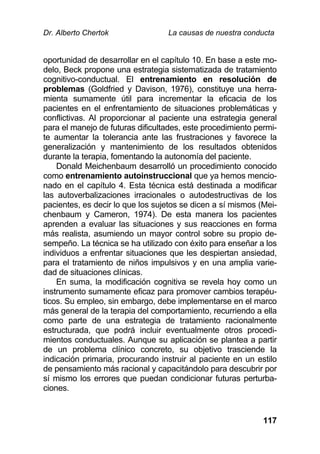 Dr. Alberto Chertok La causas de nuestra conducta
117
oportunidad de desarrollar en el capítulo 10. En base a este mo-
delo, Beck propone una estrategia sistematizada de tratamiento
cognitivo-conductual. El entrenamiento en resolución de
problemas (Goldfried y Davison, 1976), constituye una herra-
mienta sumamente útil para incrementar la eficacia de los
pacientes en el enfrentamiento de situaciones problemáticas y
conflictivas. Al proporcionar al paciente una estrategia general
para el manejo de futuras dificultades, este procedimiento permi-
te aumentar la tolerancia ante las frustraciones y favorece la
generalización y mantenimiento de los resultados obtenidos
durante la terapia, fomentando la autonomía del paciente.
Donald Meichenbaum desarrolló un procedimiento conocido
como entrenamiento autoinstruccional que ya hemos mencio-
nado en el capítulo 4. Esta técnica está destinada a modificar
las autoverbalizaciones irracionales o autodestructivas de los
pacientes, es decir lo que los sujetos se dicen a sí mismos (Mei-
chenbaum y Cameron, 1974). De esta manera los pacientes
aprenden a evaluar las situaciones y sus reacciones en forma
más realista, asumiendo un mayor control sobre su propio de-
sempeño. La técnica se ha utilizado con éxito para enseñar a los
individuos a enfrentar situaciones que les despiertan ansiedad,
para el tratamiento de niños impulsivos y en una amplia varie-
dad de situaciones clínicas.
En suma, la modificación cognitiva se revela hoy como un
instrumento sumamente eficaz para promover cambios terapéu-
ticos. Su empleo, sin embargo, debe implementarse en el marco
más general de la terapia del comportamiento, recurriendo a ella
como parte de una estrategia de tratamiento racionalmente
estructurada, que podrá incluir eventualmente otros procedi-
mientos conductuales. Aunque su aplicación se plantea a partir
de un problema clínico concreto, su objetivo trasciende la
indicación primaria, procurando instruir al paciente en un estilo
de pensamiento más racional y capacitándolo para descubrir por
sí mismo los errores que puedan condicionar futuras perturba-
ciones.
 