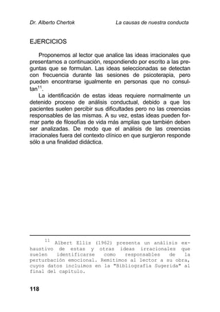 Dr. Alberto Chertok La causas de nuestra conducta
118
EJERCICIOS
Proponemos al lector que analice las ideas irracionales que
presentamos a continuación, respondiendo por escrito a las pre-
guntas que se formulan. Las ideas seleccionadas se detectan
con frecuencia durante las sesiones de psicoterapia, pero
pueden encontrarse igualmente en personas que no consul-
tan11
.
La identificación de estas ideas requiere normalmente un
detenido proceso de análisis conductual, debido a que los
pacientes suelen percibir sus dificultades pero no las creencias
responsables de las mismas. A su vez, estas ideas pueden for-
mar parte de filosofías de vida más amplias que también deben
ser analizadas. De modo que el análisis de las creencias
irracionales fuera del contexto clínico en que surgieron responde
sólo a una finalidad didáctica.
11
Albert Ellis (1962) presenta un análisis ex-
haustivo de estas y otras ideas irracionales que
suelen identificarse como responsables de la
perturbación emocional. Remitimos al lector a su obra,
cuyos datos incluimos en la "Bibliografía Sugerida" al
final del capítulo.
 